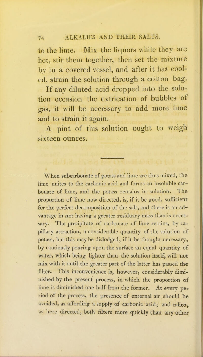 to the lime. Mix the liquors while they are hot, stir them together, then set the mixture by in a covered vessel, and after it has cool- ed, strain the solution through a cotton bag. If any diluted acid dropped into the solu- tion occasion the extrication of bubbles oi gas, it will be necessary to add more lime and to strain it again. A pint of this solution ought to weigh sixteen ounces. When subcarbonate of potass and lime are thus mixed, the lime unites to the carbonic acid and forms an insoluble car- bonate of lime, and the potass remains in solution. The proportion of lime now directed, is, if it be good, sufficient for the perfect decomposition of the salt, and there is an ad- vantage in not having a greater residuary mass than is neces- sary. The precipitate of carbonate of lime retains, by ca- pillary attraction, a considerable quantity of the solution of potass, but this maybe dislodged, if it be thought necessary, by cautiously pouring upon the surface an equal quantity of water, which being lighter than the solution itself, will not mix with it until the greater part of the latter has passed the filter. This inconvenience is, however, considerably dimi- nished by the present process, in which the proportion of lime is diminished one half from the former. At every pe- riod of the process, the presence of external air should be avoided, as affording a supply of carbonic acid; and calico, as here directed, both filters more quickly than any other