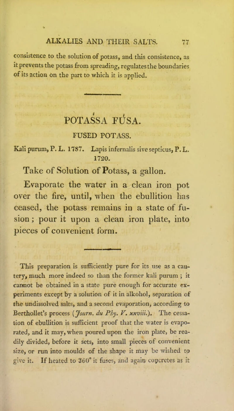 consistence to the solution of potass, and this consistence, as it prevents the potass from spreading, regulates the boundaries of its action on the part to which it is applied. POTASSA FUSA. FUSED POTASS. Kali purum, P. L. 17S7. Lapis infernalis sive septicus, P. L. 1720. Take of Solution of Potass, a gallon. Evaporate the water in a clean iron pot over the fire, until, when the ebullition has ceased, the potass remains in a state of fu- sion ; pour it upon a clean iron plate, into pieces of convenient form. This preparation is sufficiently pure for its use as a cau- tery, much more indeed so than the former kali purum ; it cannot be obtained in a state pure enough for accurate ex- periments except by a solution of it in alkohol, separation of the undissolved salts, and a second evaporation, according to Berthollet’s process (Journ. du Phy. V. xxviii.). The cessa- tion of ebullition is sufficient proof that the water is evapo- rated, and it may, when poured upon the iron plate, be rea- dily divided, before it sets, into small pieces of convenient size, or run into moulds of the shape it may be wished to give it. If heated to 260° it fuses, and again concretes as it