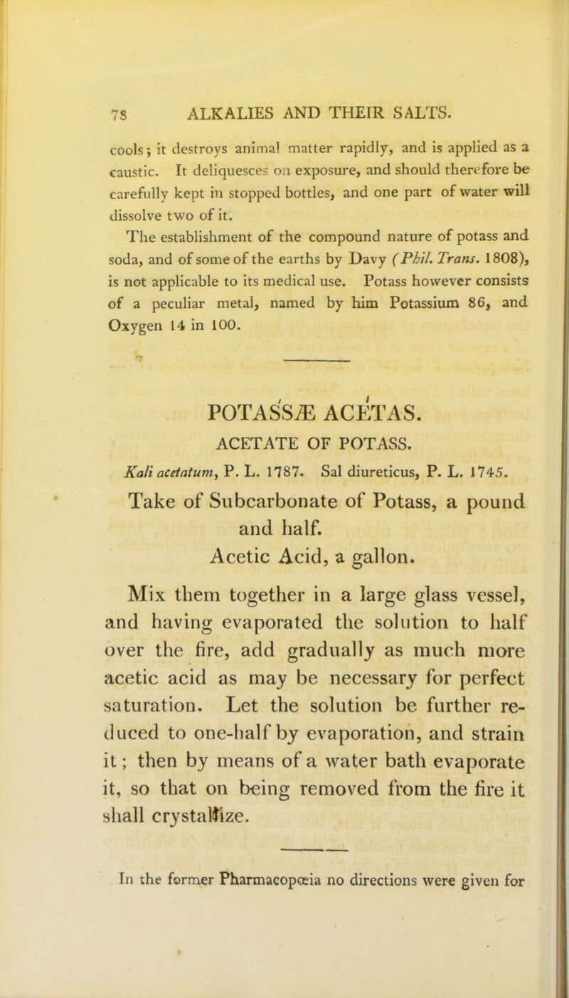 cools; it destroys animal matter rapidly, and is applied as a caustic. It deliquesces on exposure, and should therefore be carefully kept in stopped bottles, and one part of water will dissolve two of it. The establishment of the compound nature of potass and soda, and of some of the earths by Davy (Phil. Trans. 1808), is not applicable to its medical use. Potass however consists of a peculiar metal, named by him Potassium 86, and Oxygen 14 in 100. POTASS^ ACETAS. ACETATE OF POTASS. Kali acetatum, P. L. 1787. Sal diureticus, P. L. 1745. Take of Subcarbonate of Potass, a pound and half. Acetic Acid, a gallon. Mix them together in a large glass vessel, and having evaporated the solution to half over the fire, add gradually as much more acetic acid as may be necessary for perfect saturation. Let the solution be further re- duced to one-half by evaporation, and strain it; then by means of a water bath evaporate it, so that on being removed from the fire it shall crystallize. In the former Pharmacopoeia no directions were given for