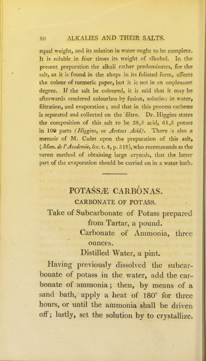 equal weight, and its solution in water ought to be complete. It is soluble in four times its weight of alkohol. In the present preparation the alkali rather predominates, for the salt, as it is found in the shops in its foliated form, affects the colour of turmeric paper, but it is not in an unpleasant degree. If the salt be coloured, it is said that it may be afterwards rendered colourless by fusion, solution in water, filtration, and evaporation ; and that in this process carbone is separated and collected on the filtre. Dr. Higgins states the composition of this salt to be 38,5 acid, 61,5 potass in 100 parts (Higgins, on Acetous Acid). There s also a memoir of M. Cadet upon the preparation of this salt, {Mem. de l’Academic, &c. t. 4, p. 518), who recommends as the surest method of obtaining large crysrals, that the latter part of the evaporation should be carried on in a water bath. POTASSiE CARBONAS. CARBONATE OF POTASS. Take of Subcarbonate of Potass prepared from Tartar, a pound. Carbonate of Ammonia, three ounces. Distilled Water, a pint. Having previously dissolved the subcar- bonate of potass in the water, add the car- bonate of ammonia; then, by means of a sand bath, apply a heat of 180° for three hours, or until the ammonia shall be driven off; lastly, set the solution by to crystallize.