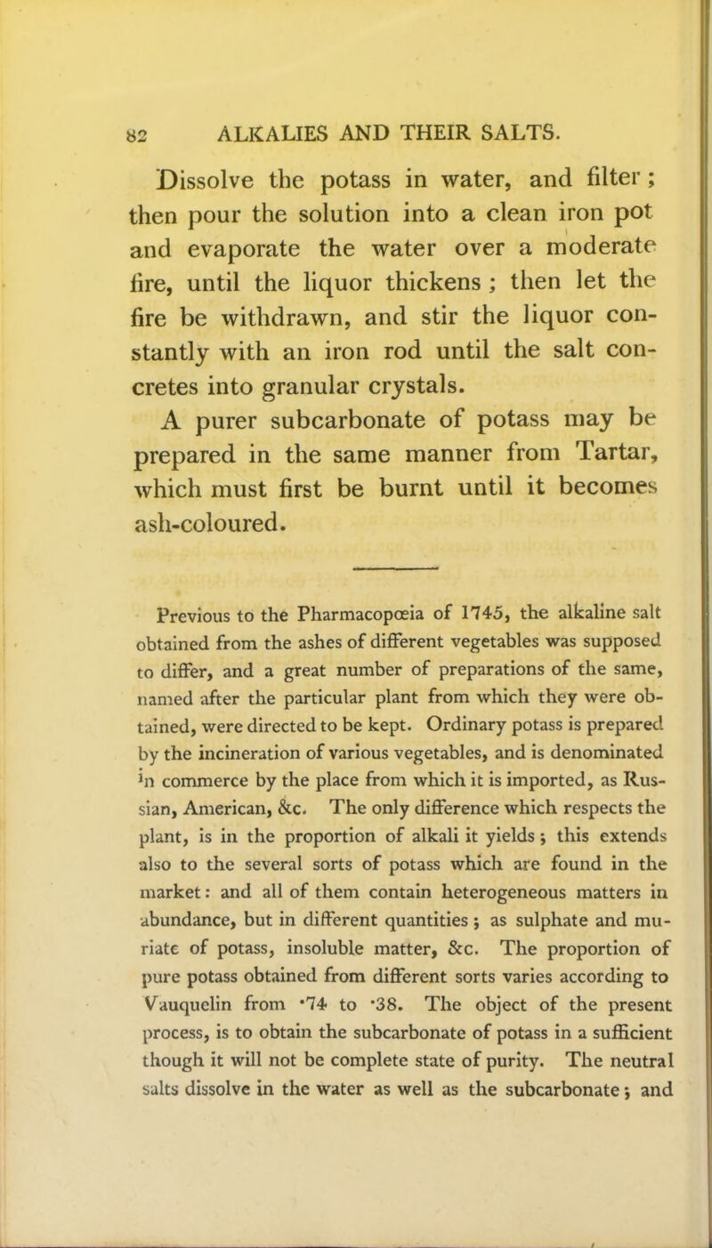 Dissolve the potass in water, and filter ; then pour the solution into a clean iron pot and evaporate the water over a moderate lire, until the liquor thickens ; then let the lire be withdrawn, and stir the liquor con- stantly with an iron rod until the salt con- cretes into granular crystals. A purer subcarbonate of potass may be prepared in the same manner from Tartar, which must first be burnt until it becomes ash-coloured. Previous to the Pharmacopoeia of 1745, the alkaline salt obtained from the ashes of different vegetables was supposed to differ, and a great number of preparations of the same, named after the particular plant from which they were ob- tained, were directed to be kept. Ordinary potass is prepared by the incineration of various vegetables, and is denominated in commerce by the place from which it is imported, as Rus- sian, American, &c. The only difference which respects the plant, is in the proportion of alkali it yields ; this extends also to the several sorts of potass which are found in the market: and all of them contain heterogeneous matters in ■abundance, but in different quantities j as sulphate and mu- riate of potass, insoluble matter, &c. The proportion of pure potass obtained from different sorts varies according to Vauquelin from *74 to *38. The object of the present process, is to obtain the subcarbonate of potass in a sufficient though it will not be complete state of purity. The neutral salts dissolve in the water as well as the subcarbonate i and