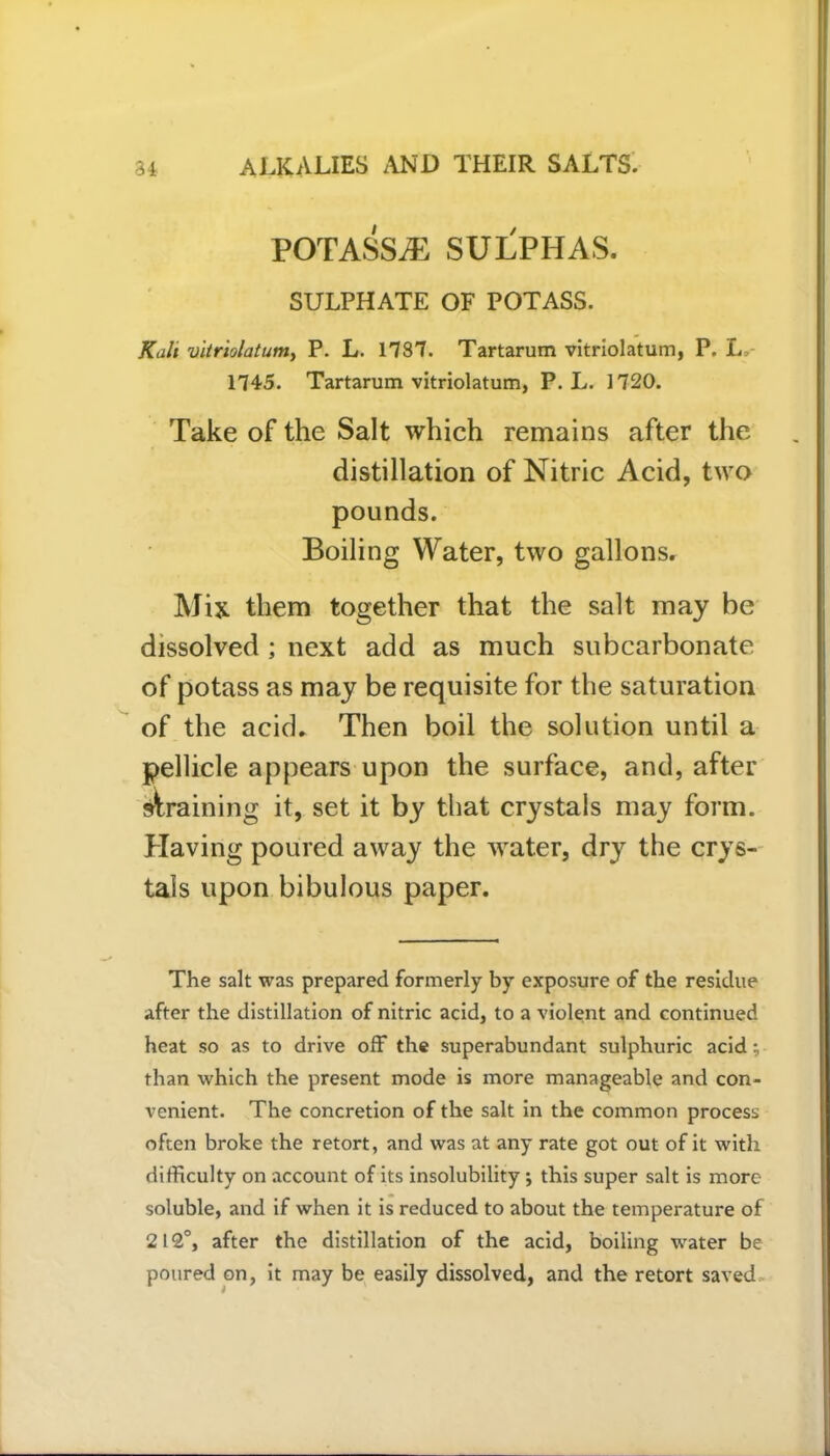 POTASSiE SULPHAS. SULPHATE of potass. Kali vitriolatum, P. L. 1737. Tartarum vitriolatum, P. L, 1745. Tartarum vitriolatum, P. L. 1720. Take of the Salt which remains after the distillation of Nitric Acid, two pounds. Boiling Water, two gallons. Mix them together that the salt may be dissolved ; next add as much subcarbonate of potass as may be requisite for the saturation of the acid. Then boil the solution until a pellicle appears upon the surface, and, after draining it, set it by that crystals may form. Having poured away the water, dry the crys- tals upon bibulous paper. The salt was prepared formerly by exposure of the residue after the distillation of nitric acid, to a violent and continued heat so as to drive off the superabundant sulphuric acid; than which the present mode is more manageable and con- venient. The concretion of the salt in the common process often broke the retort, and was at any rate got out of it with difficulty on account of its insolubility ; this super salt is more soluble, and if when it is reduced to about the temperature of 212°, after the distillation of the acid, boiling water be poured on, it may be easily dissolved, and the retort saved