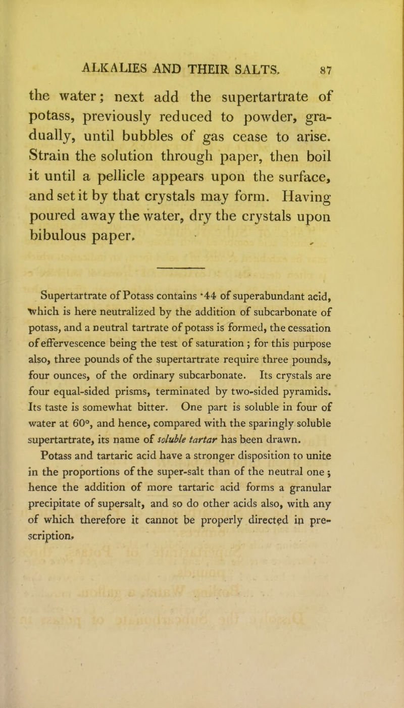 the water; next add the supertartrate of potass, previously reduced to powder, gra- dually, until bubbles of gas cease to arise. Strain the solution through paper, then boil it until a pellicle appears upon the surface, and set it by that crystals may form. Having- poured away the water, dry the crystals upon bibulous paper. Supertartrate of Potass contains ‘44 of superabundant acid, Which is here neutralized by the addition of subcarbonate of potass, and a neutral tartrate of potass is formed, the cessation of effervescence being the test of saturation ; for this purpose also, three pounds of the supertartrate require three pounds, four ounces, of the ordinary subcarbonate. Its crystals are four equal-sided prisms, terminated by two-sided pyramids. Its taste is somewhat bitter. One part is soluble in four of water at 60°, and hence, compared with the sparingly soluble supertartrate, its name of soluble tartar has been drawn. Potass and tartaric acid have a stronger disposition to unite in the proportions of the super-salt than of the neutral one ; hence the addition of more tartaric acid forms a granular precipitate of supersalt, and so do other acids also, with any of which therefore it cannot be properly directed in pre- scription.