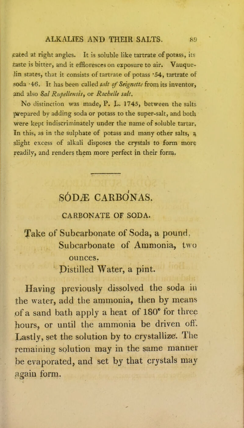 cated at right angles. It is soluble like tartrate of potass, its taste is bitter, and it effloresces on exposure to air. Vauque- lin states, that it consists of tartrate of potass *54, tartrate of soda -46. It has been called salt of Seignette from its inventor, and also Sal Rupellensis, or Rochelle salt. No distinction was made, P. L* 1745, between the salts prepared by adding soda or potass to the super-salt, and both were kept indiscriminately under the name of soluble tartar. In this, as in the sulphate of potass and many other salts, a. slight excess of alkali disposes the crystals to form more readily, and renders them more perfect in their form. SODiE CARBONAS. CARBONATE OF SODA. Take of Subcarbonate of Soda, a pound. Subcarbonate of Ammonia, two ounces. Distilled Water, a pint. Having previously dissolved the soda in the water, add the ammonia, then by means of a sand bath apply a heat of 180® for three hours, or until the ammonia be driven oft. Lastly, set the solution by to crystallize. The remaining solution may in the same manner be evaporated, and set by that crystals may again form.