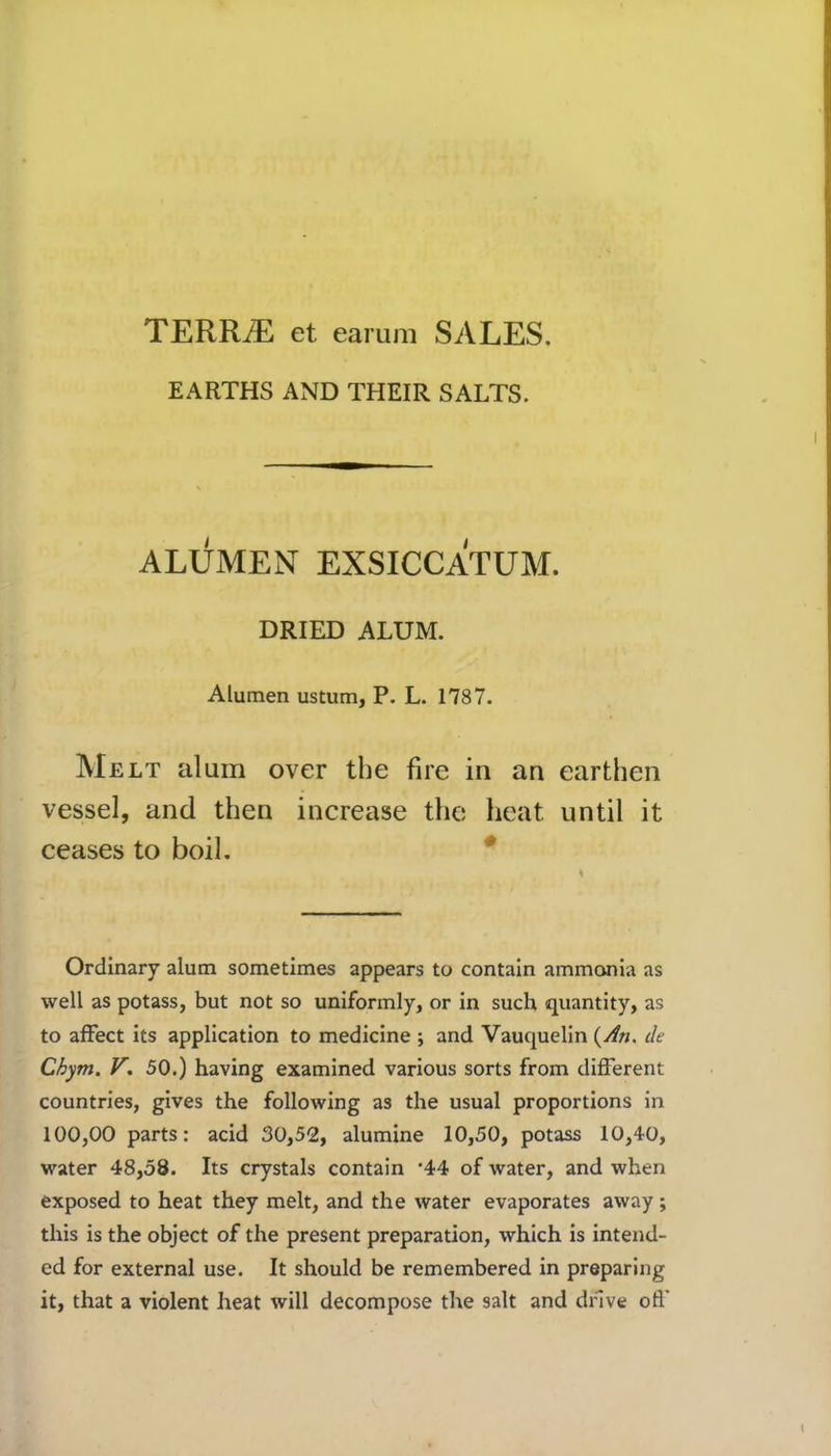 TERRiE et earum SALES. EARTHS AND THEIR SALTS. ALUMEN EXSICCATUM. DRIED ALUM. Alumen ustum, P. L. 1787. Melt alum over the fire in an earthen vessel, and then increase the heat until it ceases to boil. Ordinary alum sometimes appears to contain ammonia as well as potass, but not so uniformly, or in such quantity, as to affect its application to medicine ; and Vauquelin {An. de Chym. V. 50.) having examined various sorts from different countries, gives the following as the usual proportions in 100,00 parts: acid 30,52, alumine 10,50, potass 10,40, water 48,58. Its crystals contain ‘44 of water, and when exposed to heat they melt, and the water evaporates away; this is the object of the present preparation, which is intend- ed for external use. It should be remembered in preparing it, that a violent heat will decompose the salt and drive off