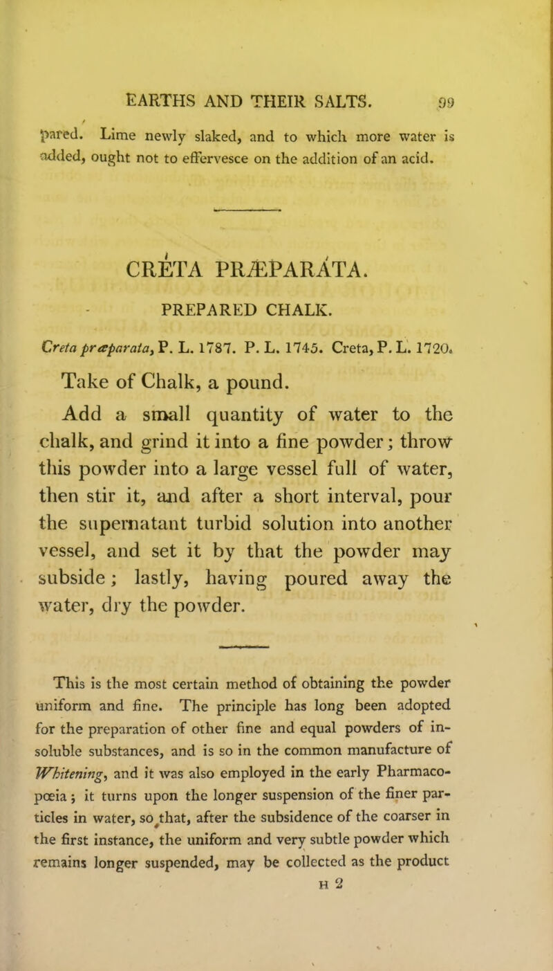 / pared. Lime newly slaked, and to which more water is added, ought not to effervesce on the addition of an acid. CRETA PRiEPARATA. PREPARED CHALK. Creta praparata, P. L. 1787. P. L. 1745. Creta, P. L. 1720. Take of Chalk, a pound. Add a small quantity of water to the chalk, and grind it into a fine powder; throw this powder into a large vessel full of water, then stir it, and after a short interval, pour the supernatant turbid solution into another vessel, and set it by that the powder may subside; lastly, having poured away the water, dry the powder. This is the most certain method of obtaining the powder uniform and fine. The principle has long been adopted for the preparation of other fine and equal powders of in- soluble substances, and is so in the common manufacture of Whitening, and it was also employed in the early Pharmaco- poeia ; it turns upon the longer suspension of the finer par- ticles in water, so^that, after the subsidence of the coarser in the first instance, the uniform and very subtle powder which remains longer suspended, may be collected as the product H 2