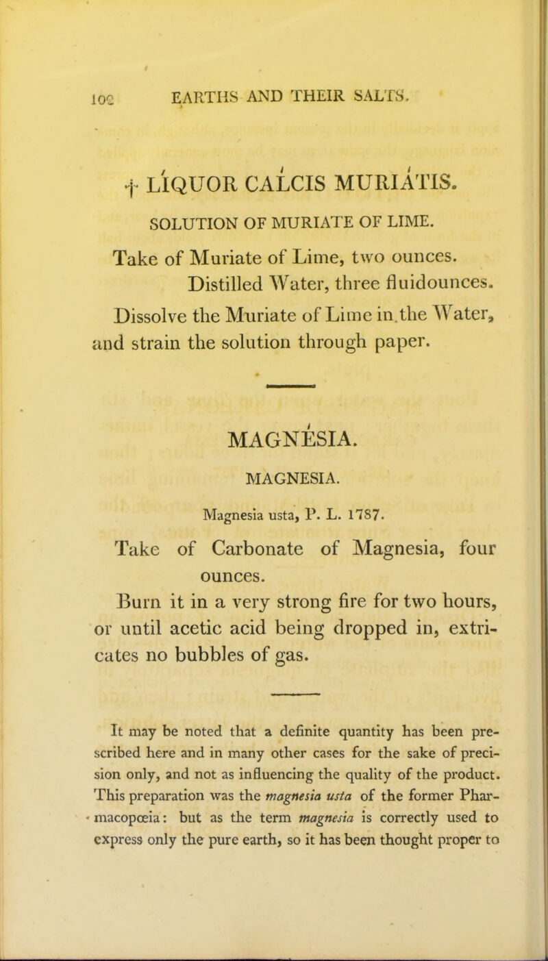 + LIQUOR CALCIS MURIATIS. SOLUTION OF MURIATE OF LIME. Take of Muriate of Lime, two ounces. Distilled Water, three flu id ounces. Dissolve the Muriate of Lime in the Water, and strain the solution through paper. MAGNESIA. MAGNESIA. Magnesia usta, P. L. 17S7. Take of Carbonate of Magnesia, four ounces. Burn it in a very strong fire for two hours, or until acetic acid being dropped in, extri- cates no bubbles of gas. It may be noted that a definite quantity has been pre- scribed here and in many other cases for the sake of preci- sion only, and not as influencing the quality of the product. This preparation was the magnesia usta of the former Phar- * macopceia: but as the term magnesia is correctly used to express only the pure earth, so it has been thought proper to