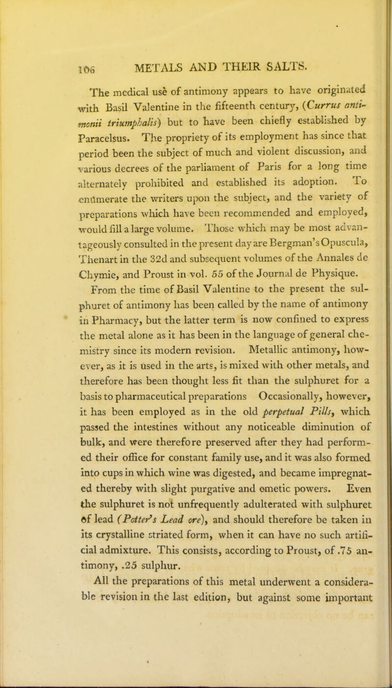 The medical use of antimony appears to have originated with Basil Valentine in the fifteenth century, (Currus anti- monii triumphalis) but to have been chiefly established by Paracelsus. The propriety of its employment has since that period been the subject of much and violent discussion, and various decrees of the parliament of Paris for a long time alternately prohibited and established its adoption. lo enilmerate the writers upon the subject, and the variety of preparations which have been recommended and employed, would fill a large volume. Those which may be most advan- tageously consulted in the present day are Bergman’s Opuscula, Thenart in the 32d and subsequent volumes of the Annales dc Cliymie, and Proust in vol. 55 of the Journal de Physique. From the time of Basil Valentine to the present the sul- phuret of antimony has been called by the name of antimony in Pharmacy, but the latter term is now confined to express the metal alone as it has been in the language of general che- mistry since its modern revision. Metallic antimony, how- ever, as it is used in the arts, is mixed with other metals, and therefore has been thought less fit than the sulphuret for a basis to pharmaceutical preparations Occasionally, however, it has been employed as in the old perpetual Pills, which passed the intestines without any noticeable diminution of bulk, and were therefore preserved after they had perform- ed their office for constant family use, and it was also formed into cups in which wine was digested, and became impregnat- ed thereby with slight purgative and emetic powers. Even the sulphuret is not unfrequently adulterated with sulphuret ©f lead (Potters Lead ore), and should therefore be taken in its crystalline striated form, when it can have no such artifi- cial admixture. This consists, according to Proust, of .75 an- timony, .25 sulphur. All the preparations of this metal underwent a considera- ble revision in the last edition, but against some important