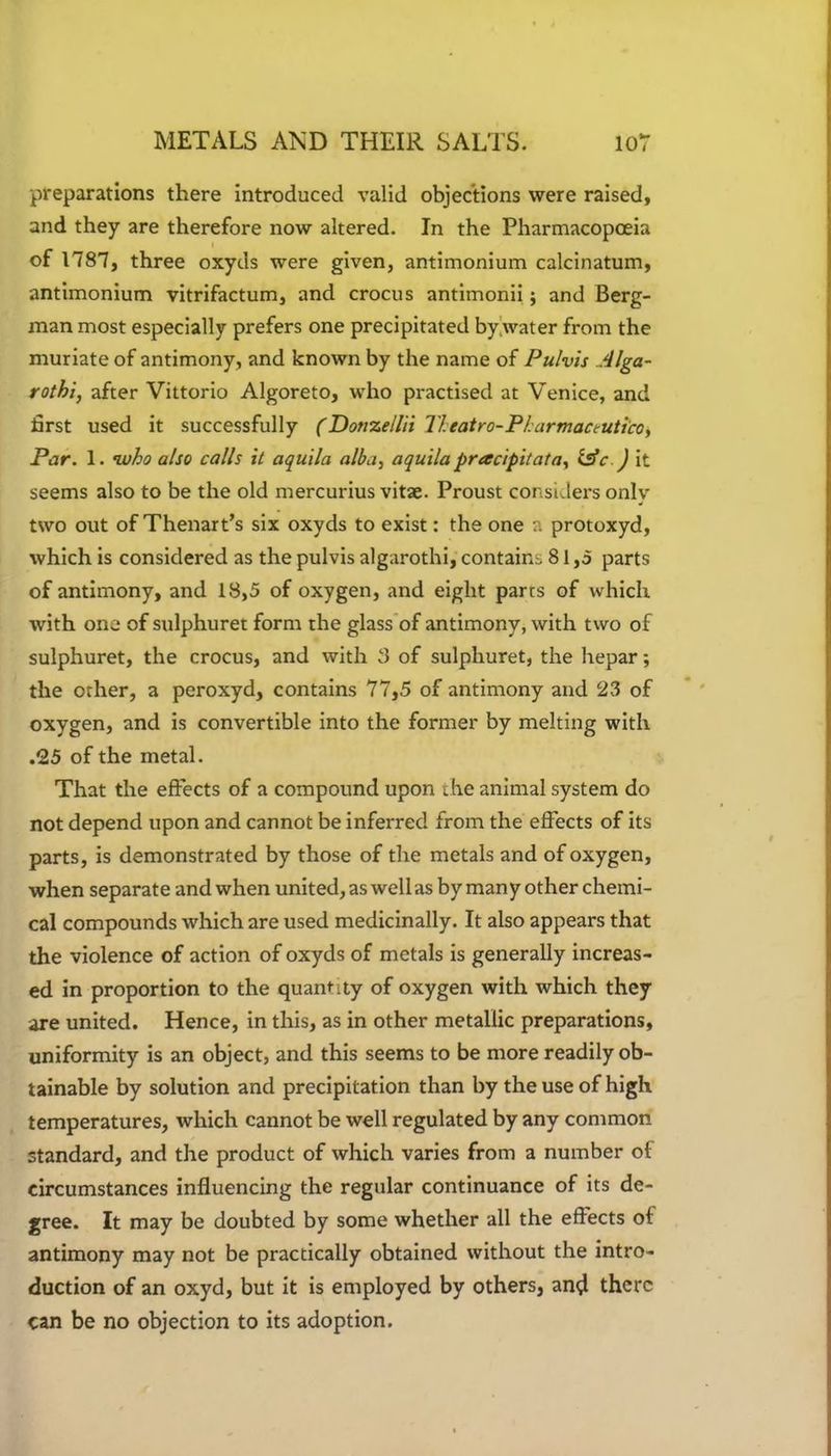 preparations there introduced valid objections were raised, and they are therefore now altered. In the Pharmacopoeia of 1787, three oxyds were given, antimonium calcinatum, antimonium vitrifactum, and crocus antimonii; and Berg- man most especially prefers one precipitated by water from the muriate of antimony, and known by the name of Pulvis Alga- rothi, after Vittorio Algoreto, who practised at Venice, and first used it successfully (Donzellii Tl eat r o-P tarmac tut ico, Par. 1. who also calls it aquila alba, aquila pracipitata, l£c ) it seems also to be the old mercurius vitae. Proust considers onlv two out of Thenart’s six oxyds to exist: the one a protoxyd, which is considered as the pulvis algarothi, contains 81,5 parts of antimony, and 18,5 of oxygen, and eight parrs of which with one of sulphuret form the glass of antimony, with two of sulphuret, the crocus, and with 3 of sulphuret, the hepar; the other, a peroxyd, contains 77,5 of antimony and 23 of oxygen, and is convertible into the former by melting with .25 of the metal. That the effects of a compound upon the animal system do not depend upon and cannot be inferred from the effects of its parts, is demonstrated by those of the metals and of oxygen, when separate and when united, as well as by many other chemi- cal compounds which are used medicinally. It also appears that the violence of action of oxyds of metals is generally increas- ed in proportion to the quantity of oxygen with which they are united. Hence, in this, as in other metallic preparations, uniformity is an object, and this seems to be more readily ob- tainable by solution and precipitation than by the use of high temperatures, which cannot be well regulated by any common standard, and the product of which varies from a number of circumstances influencing the regular continuance of its de- gree. It may be doubted by some whether all the effects of antimony may not be practically obtained without the intro- duction of an oxyd, but it is employed by others, and there can be no objection to its adoption.