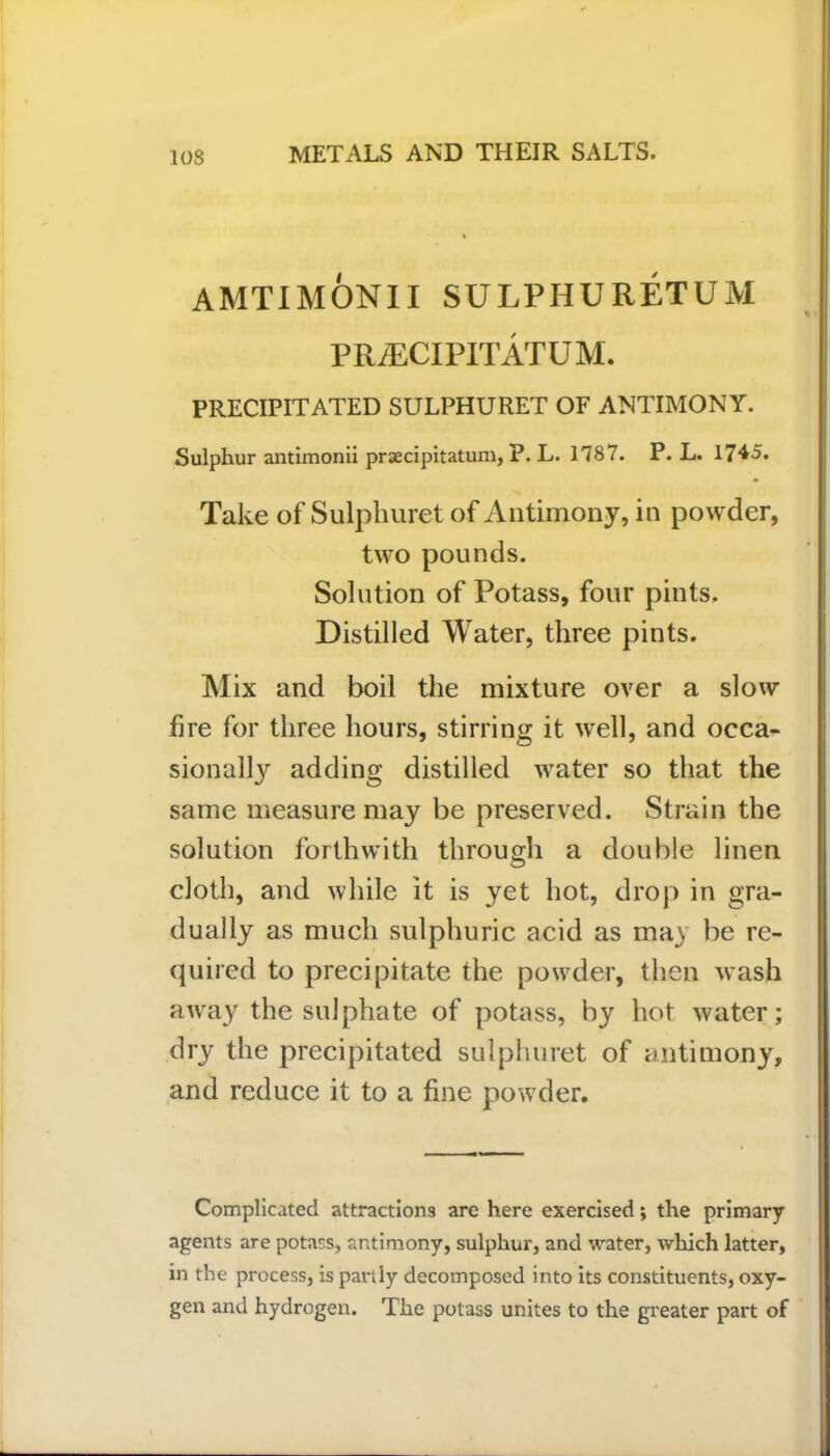 AMTIMONII SULPHURETUM P RiECI PIT AT U M. PRECIPITATED SULPHURET OF ANTIMONY. Sulphur antimonii prsecipitatum, P. L. 1787. P. L. 1745. Take of Sulphuret of Antimony, in powder, two pounds. Solution of Potass, four pints. Distilled Water, three pints. Mix and boil the mixture over a slow fire for three hours, stirring it well, and occa- sionally adding distilled water so that the same measure may be preserved. Strain the solution forthwith through a double linen cloth, and while it is yet hot, drop in gra- dually as much sulphuric acid as ma) be re- quired to precipitate the powder, then wash away the sulphate of potass, by hot water; dry the precipitated sulphuret of antimony, and reduce it to a fine powder. Complicated attractions are here exercised; the primary agents are potass, antimony, sulphur, and water, which latter, in the process, is partly decomposed into its constituents, oxy- gen and hydrogen. The potass unites to the greater part of