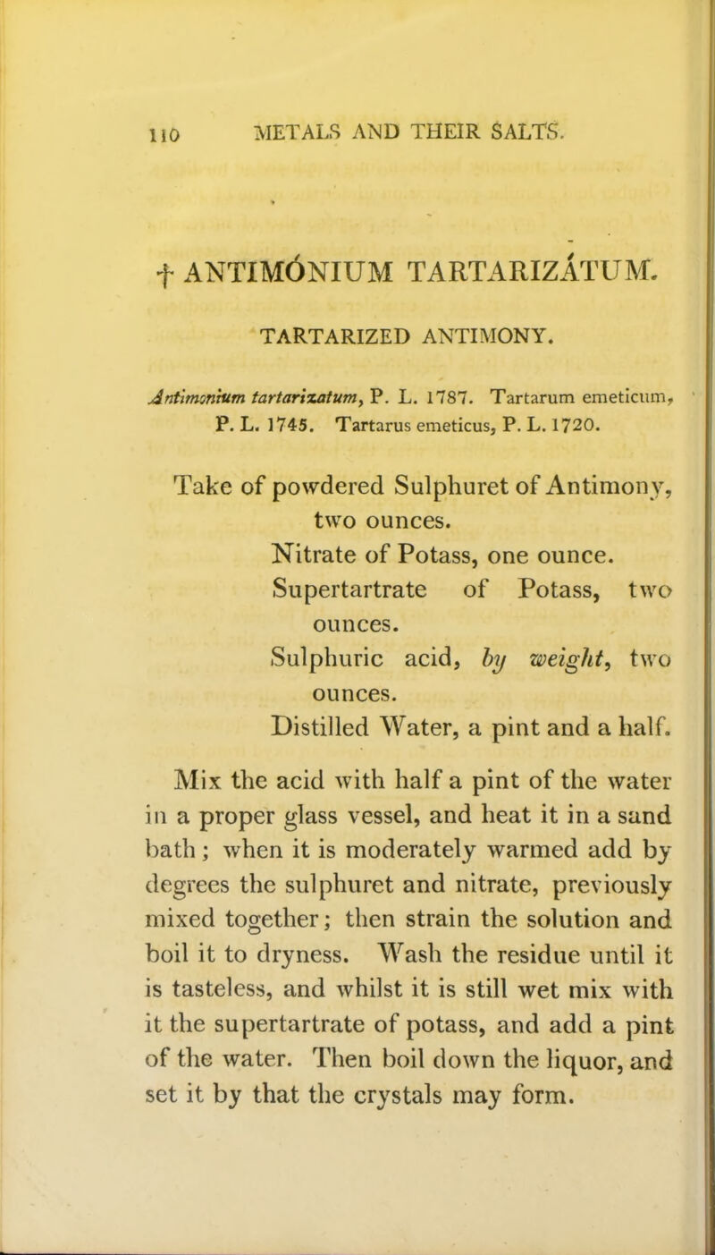 t antimOnium tartarizatum. TARTARIZED ANTIMONY. Antimonitim tartarizatum, P. L. 1787. Tartarum emeticum, P. L. 1745. Tartarus emeticus, P. L. 1720. Take of powdered Sulphuret of Antimony, two ounces. Nitrate of Potass, one ounce. Supertartrate of Potass, two ounces. Sulphuric acid, by weight, two ounces. Distilled Water, a pint and a half. Mix the acid with half a pint of the water in a proper glass vessel, and heat it in a sand bath; when it is moderately warmed add by degrees the sulphuret and nitrate, previously mixed together; then strain the solution and boil it to dryness. Wash the residue until it is tasteless, and whilst it is still wet mix with it the supertartrate of potass, and add a pint of the water. Then boil down the liquor, and set it by that the crystals may form.