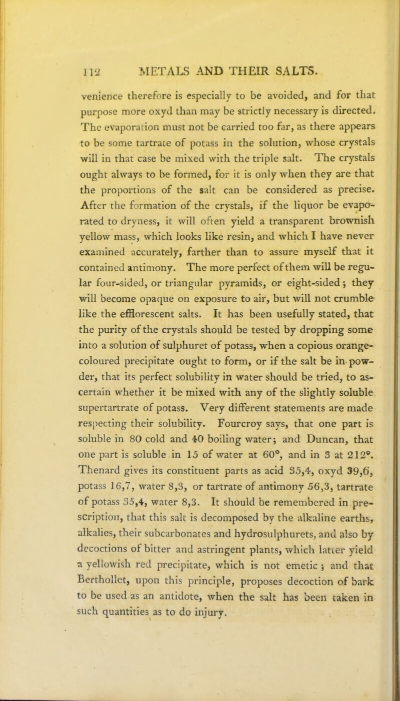 venience therefore is especially to be avoided, and for that purpose more oxyd than may be strictly necessary is directed. The evaporation must not be carried too far, as there appears to be some tartrate of potass in the solution, whose crystals will in that case be mixed with the triple salt. The crystals ought always to be formed, for it is only when they are that the proportions of the salt can be considered as precise. After the formation of the crystals, if the liquor be evapo- rated to dryness, it will often yield a transparent brownish yellow mass, which looks like resin, and which I have never examined accurately, farther than to assure myself that it contained antimony. The more perfect of them will be regu- lar four-sided, or triangular pyramids, or eight-sided; they will become opaque on exposure to air, but will not crumble like the efflorescent salts. It has been usefully stated, that the purity of the crystals should be tested by dropping some into a solution of sulphuret of potass, when a copious orange- coloured precipitate ought to form, or if the salt be in pow- der, that its perfect solubility in water should be tried, to as- certain whether it be mixed with any of the slightly soluble supertartrate of potass. Very different statements are made respecting their solubility. Fourcroy says, that one part is soluble in 80 cold and 40 boiling water; and Duncan, that one part is soluble in 15 of water at 60°, and in 3 at 212®. Thenard gives its constituent parts as acid 35,4, oxyd 39,6', potass 16,7, water 8,3, or tartrate of antimony 56,3, tartrate of potass 35,4, water 8,3. It should be remembered in pre- scription, that this salt is decomposed by the alkaline earths, alkalies, their subcarbonates and hydrosulphurets, and also by decoctions of bitter and astringent plants, which latter yield a yellowish red precipitate, which is not emetic ; and that Rerthollet, upon this principle, proposes decoction of bark to be used as an antidote, when the salt has been taken in such quantities as to do injury.