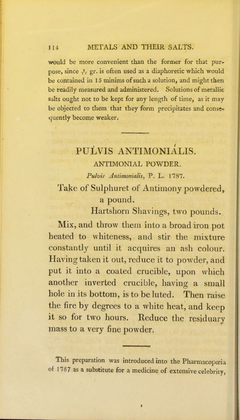 would be more convenient than the former for that pur- pose, since TV gr. is often used as a diaphoretic which would be contained in 15 minims of such a solution, and might then be readily measured and administered. Solutions of metallic salts ought not to be kept for any length of time, as it may be objected to them that they form precipitates and conse- quently become weaker. PULVIS ANTIMONIALIS. ANTIMONIAL POWDER. Pulvis Antimonialis, P. L. 1787. Take of Sulphuret of Antimony powdered, a pound. Hartshorn Shavings, two pounds. Mix, and throw them into a broad iron pot heated to whiteness, and stir the mixture constantly until it acquires an ash colour. Having taken it out, reduce it to powder, and put it into a coated crucible, upon which another inverted crucible, having a small hole in its bottom, is to be luted. Then raise the fire by degrees to a white heat, and keep it so for two hours. Reduce the residuary mass to a very fine powder. This preparation was introduced into the Pharmacopoeia of 11787 as a substitute for a medicine of extensive celebrity.