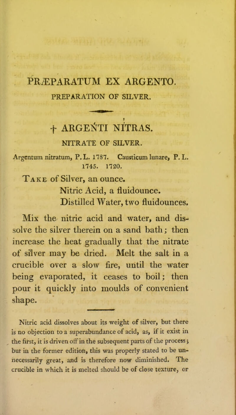PRiEPARATUM EX ARGENTO. PREPARATION OF SILVER. f ARGElSfTI NITRAS. NITRATE OF SILVER. Argentum nitratum, P.L. 1787. Causticum lunare, P. L. 1745. 1720. Take of Silver, an ounce. Nitric Acid, a fluidounce. Distilled Water, two fluidounees. Mix the nitric acid and water, and dis- solve the silver therein on a sand bath; then increase the heat gradually that the nitrate of silver may be dried. Melt the salt in a crucible over a slow fire, until the water being evaporated, it ceases to boil; then pour it quickly into moulds of convenient shape. Nitric acid dissolves about its weight of silver, but there is no objection to a superabundance of acid, as, if it exist in the first, it is driven oft' in the subsequent parts of the process; but in the former edition, this was properly stated to be un- necessarily great, and is therefore now diminished. The crucible in which it is melted should be of close texture, or