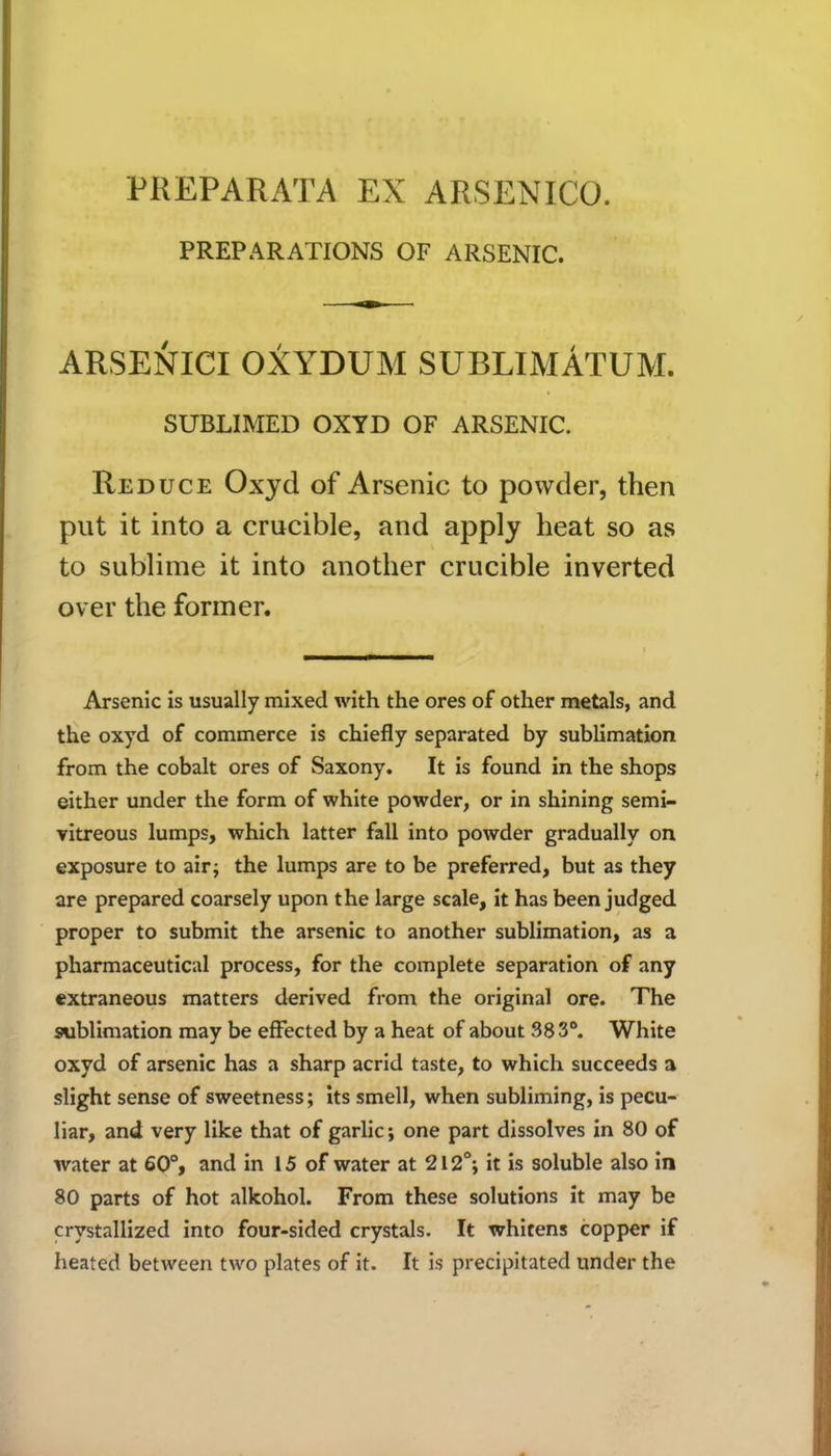 PREPARATIONS OF ARSENIC. ARSENICI OXYDUM SUBLIMATUM. SUBLIMED OX YD OF ARSENIC. Reduce Oxyd of Arsenic to powder, then put it into a crucible, and apply heat so as to sublime it into another crucible inverted over the former. Arsenic is usually mixed with the ores of other metals, and the oxyd of commerce is chiefly separated by sublimation from the cobalt ores of Saxony. It is found in the shops either under the form of white powder, or in shining semi- vitreous lumps, which latter fall into powder gradually on exposure to air; the lumps are to be preferred, but as they are prepared coarsely upon the large scale, it has been judged proper to submit the arsenic to another sublimation, as a pharmaceutical process, for the complete separation of any extraneous matters derived from the original ore. The sublimation may be effected by a heat of about 383°. White oxyd of arsenic has a sharp acrid taste, to which succeeds a slight sense of sweetness; its smell, when subliming, is pecu- liar, and very like that of garlic; one part dissolves in 80 of water at 60°, and in 15 of water at 212°; it is soluble also in 80 parts of hot alkohol. From these solutions it may be crystallized into four-sided crystals. It whitens copper if heated between two plates of it. It is precipitated under the