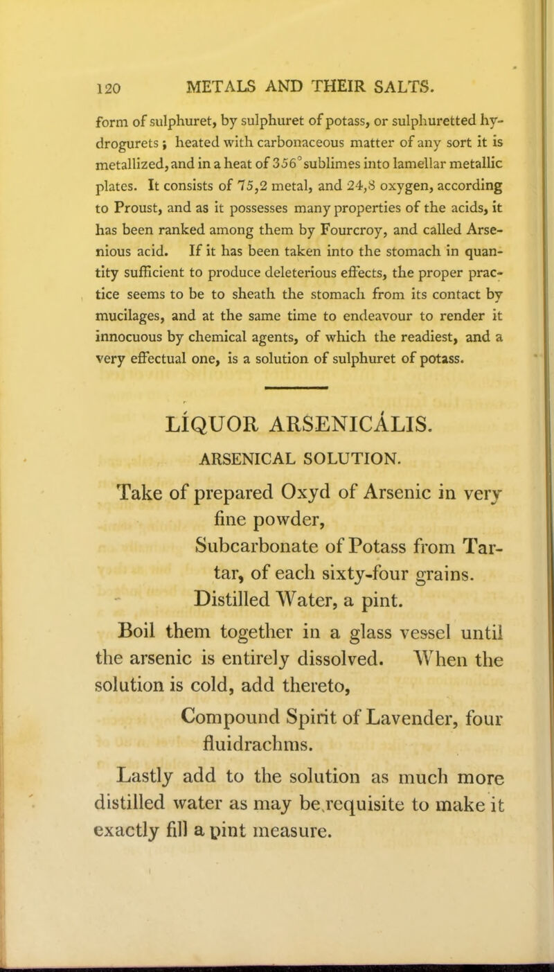 form of sulphuret, by sulphuret of potass, or sulphuretted hy- drogurets ; heated with carbonaceous matter of any sort it is metallized, and in a heat of 356°sublimes into lamellar metallic plates. It consists of 75,2 metal, and 24,8 oxygen, according to Proust, and as it possesses many properties of the acids, it has been ranked among them by Fourcroy, and called Arse- nious acid. If it has been taken into the stomach in quan- tity sufficient to produce deleterious effects, the proper prac- tice seems to be to sheath the stomach from its contact by j mucilages, and at the same time to endeavour to render it innocuous by chemical agents, of which the readiest, and a very effectual one, is a solution of sulphuret of potass. LIQUOR ARSENICALIS. ARSENICAL SOLUTION. Take of prepared Oxyd of Arsenic in very fine powder, Subcarbonate of Potass from Tar- tar, of each sixty-four grains. Distilled Water, a pint. Boil them together in a glass vessel until the arsenic is entirely dissolved. When the solution is cold, add thereto, Compound Spirit of Lavender, four fluidrachms. Lastly add to the solution as much more distilled water as may be requisite to make it exactly fill a pint measure. I