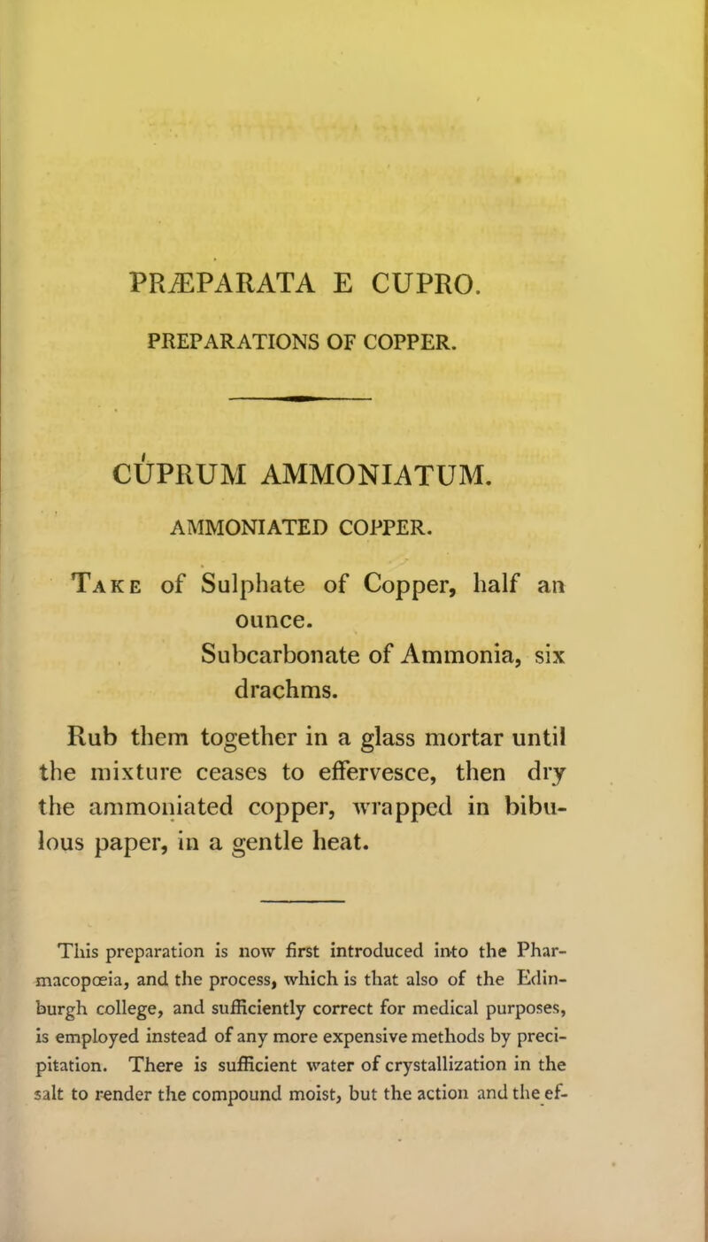 PREPARATIONS OF COPPER. CUPRUM AMMONIATUM. AMMONIATED COPPER. Take of Sulphate of Copper, half an ounce. Subcarbonate of Ammonia, six drachms. Rub them together in a glass mortar until the mixture ceases to effervesce, then dry the ammoniated copper, wrapped in bibu- lous paper, in a gentle heat. This preparation is now first introduced into the Phar- macopoeia, and the process, which is that also of the Edin- burgh college, and sufficiently correct for medical purposes, is employed instead of any more expensive methods by preci- pitation. There is sufficient water of crystallization in the salt to render the compound moist, but the action and the ef-