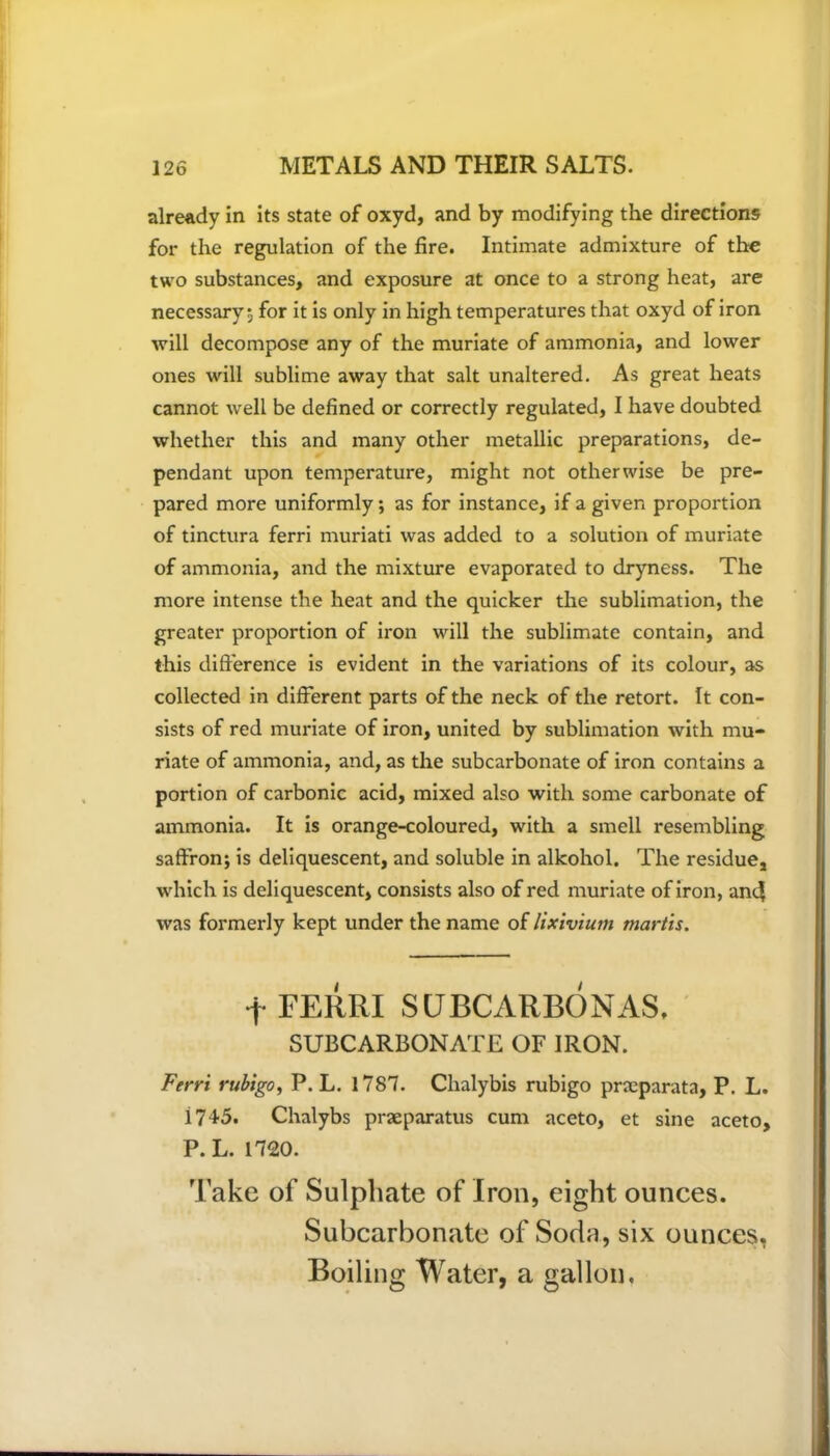 already in its state of oxyd, and by modifying the directions for the regulation of the fire. Intimate admixture of the two substances, and exposure at once to a strong heat, are necessary; for it is only in high temperatures that oxyd of iron will decompose any of the muriate of ammonia, and lower ones will sublime away that salt unaltered. As great heats cannot well be defined or correctly regulated, I have doubted whether this and many other metallic preparations, de- pendant upon temperature, might not otherwise be pre- pared more uniformly; as for instance, if a given proportion of tinctura ferri muriati was added to a solution of muriate of ammonia, and the mixture evaporated to dryness. The more intense the heat and the quicker the sublimation, the greater proportion of iron will the sublimate contain, and this difference is evident in the variations of its colour, as collected in different parts of the neck of the retort. It con- sists of red muriate of iron, united by sublimation with mu- riate of ammonia, and, as the subcarbonate of iron contains a portion of carbonic acid, mixed also with some carbonate of ammonia. It is orange-coloured, with a smell resembling saffron; is deliquescent, and soluble in alkohol. The residue, which is deliquescent, consists also of red muriate of iron, an4 was formerly kept under the name of lixivium mortis. f FERRI S UBCARBONAS, SUBCARBONATE OF IRON. Ferri rubigo, P. L. 1787. Chalybis rubigo prceparata, P. L. i745. Chalybs praeparatus cum aceto, et sine aceto, P. L. 1720. Take of Sulphate of Iron, eight ounces. Subcarbonate of Soda, six ounces. Boiling Water, a gallon.