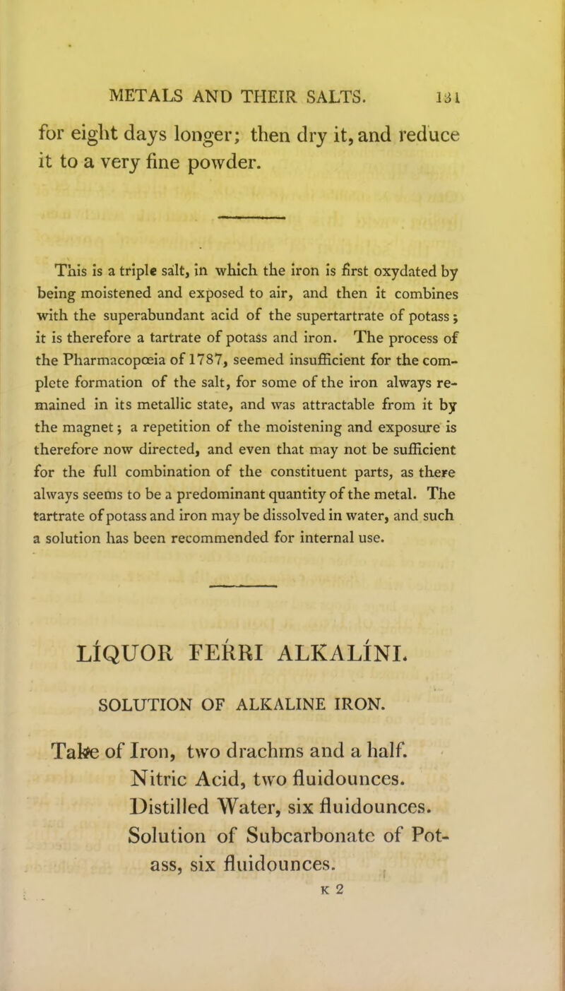 for eight days longer; then dry it, and reduce it to a very fine powder. This is a triple salt, in which the iron is first oxydated by being moistened and exposed to air, and then it combines with the superabundant acid of the supertartrate of potass; it is therefore a tartrate of potass and iron. The process of the Pharmacopoeia of 1787, seemed insufficient for the com- plete formation of the salt, for some of the iron always re- mained in its metallic state, and was attractable from it by the magnet; a repetition of the moistening and exposure is therefore now directed, and even that may not be sufficient for the full combination of the constituent parts, as there always seems to be a predominant quantity of the metal. The tartrate of potass and iron may be dissolved in water, and such a solution has been recommended for internal use. LIQUOR FERRI ALKALINE SOLUTION OF ALKALINE IRON. Take of Iron, two drachms and a half. Nitric Acid, two fluidounces. Distilled Water, six fluidounces. Solution of Subcarbonate of Pot ass, six fluidounces. K 2