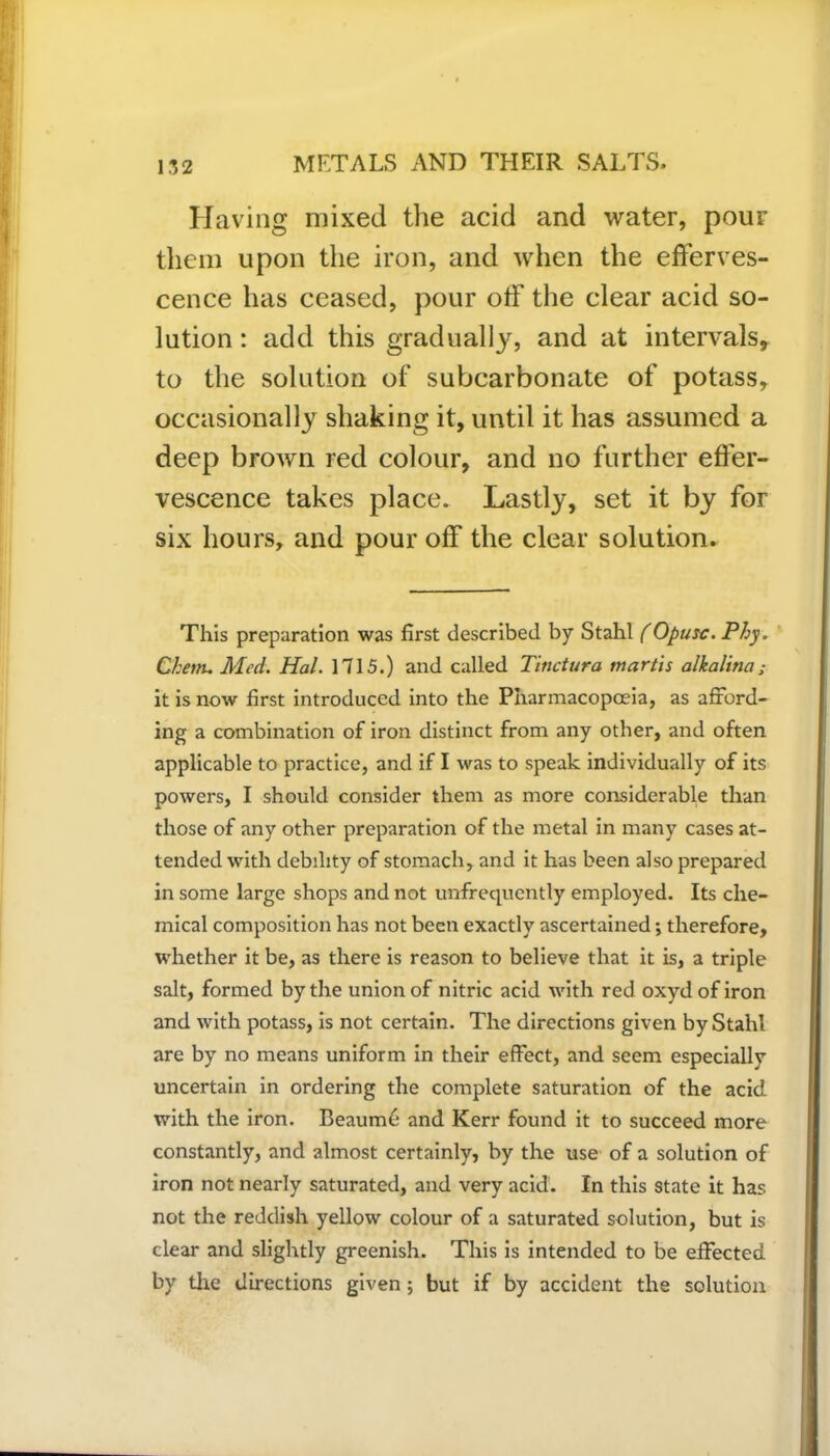 Having mixed the acid and water, pour them upon the iron, and when the efferves- cence has ceased, pour off the clear acid so- lution : add this gradually, and at intervals, to the solution of subcarbonate of potass, occasionally shaking it, until it has assumed a deep brown red colour, and no further effer- vescence takes place. Lastly, set it by for six hours, and pour off the clear solution. This preparation was first described by Stahl (Opusc. Phy. Chettu Med. Hal. 1715.) and called Tinctura inartis alkalina; it is now first introduced into the Pharmacopoeia, as afford- ing a combination of iron distinct from any other, and often applicable to practice, and if I was to speak individually of its powers, I should consider them as more considerable than those of any other preparation of the metal in many cases at- tended with debility of stomach, and it has been also prepared in some large shops and not unfrequently employed. Its che- mical composition has not been exactly ascertained; therefore, whether it be, as there is reason to believe that it is, a triple salt, formed by the union of nitric acid with red oxydof iron and with potass, is not certain. The directions given by Stahl are by no means uniform in their effect, and seem especially uncertain in ordering the complete saturation of the acid with the iron. Beaume and Kerr found it to succeed more constantly, and almost certainly, by the use of a solution of iron not nearly saturated, and very acid. In this state it has not the reddish yellow colour of a saturated solution, but is clear and slightly greenish. This is intended to be effected by the directions given ; but if by accident the solution