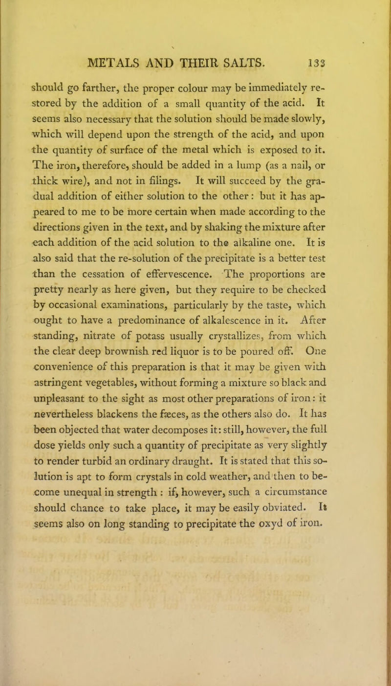 should go farther, the proper colour may be immediately re- stored by the addition of a small quantity of the acid. It seems also necessary that the solution should be made slowly, which will depend upon the strength of the acid, and upon the quantity of surface of the metal which is exposed to it. The iron, therefore, should be added in a lump (as a nail, or thick wire), and not in filings. It will succeed by the gra- dual addition of either solution to the other: but it has ap- peared to me to be more certain when made according to the directions given in the text, and by shaking the mixture after each addition of the acid solution to the alkaline one. It is also said that the re-solution of the precipitate is a better test than the cessation of effervescence. The proportions are pretty nearly as here given, but they require to be checked by occasional examinations, particularly by the taste, which ought to have a predominance of alkalescence in it. After standing, nitrate of potass usually crystallizes, from which the clear deep brownish red liquor is to be poured off. One convenience of this preparation is that it may be given with astringent vegetables, without forming a mixture so black and unpleasant to the sight as most other preparations of iron: it nevertheless blackens the fseces, as the others also do. It has been objected that water decomposes it: still, however, the full dose yields only such a quantity of precipitate as very slightly to render turbid an ordinary draught. It is stated that this so- lution is apt to form crystals in cold weather, and then to be- come unequal in strength : if, however, such a circumstance should chance to take place, it may be easily obviated. It seems also on long standing to precipitate the oxyd of iron.