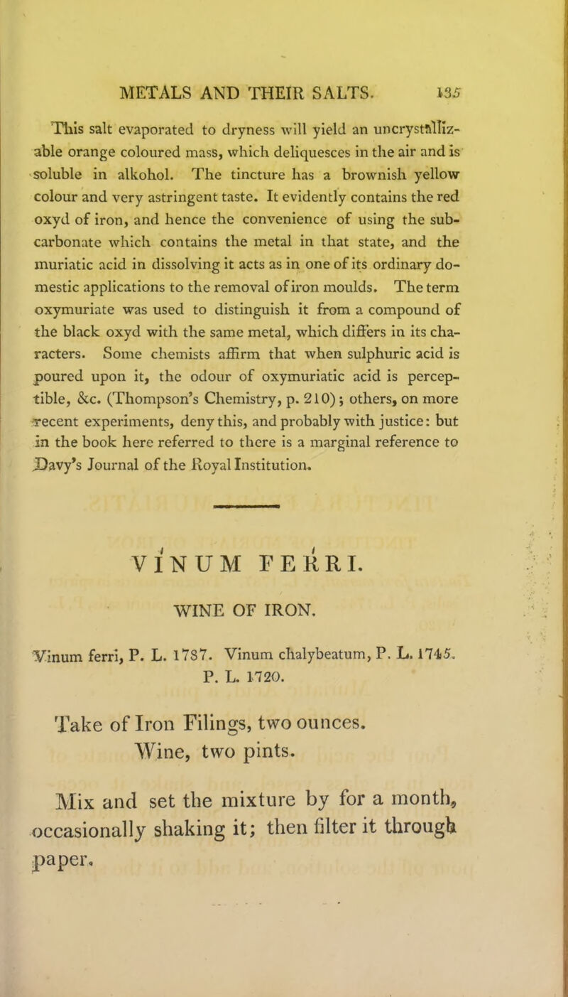 This salt evaporated to dryness will yield an uncryst!\lliz- able orange coloured mass, which deliquesces in the air and is soluble in alkohol. The tincture has a brownish yellow colour and very astringent taste. It evidently contains the red oxyd of iron, and hence the convenience of using the sub- carbonate which contains the metal in that state, and the muriatic acid in dissolving it acts as in one of its ordinary do- mestic applications to the removal of iron moulds. The term oxymuriate was used to distinguish it from a compound of the black oxyd with the same metal, which differs in its cha- racters. Some chemists affirm that when sulphuric acid is poured upon it, the odour of oxymuriatic acid is percep- tible, &c. (Thompson’s Chemistry, p. 210); others, on more recent experiments, deny this, and probably with justice: but in the book here referred to there is a marginal reference to Davy’s Journal of the Royal Institution. VINUM FERRI. WINE OF IRON. Vinum ferri, P. L. 1787. Vinum chalybeatum, P. L. 174)5. P. L. 1720. Take of Iron Filings, two ounces. Wine, two pints. Mix and set the mixture by for a month, occasionally shaking it; then filter it through paper.