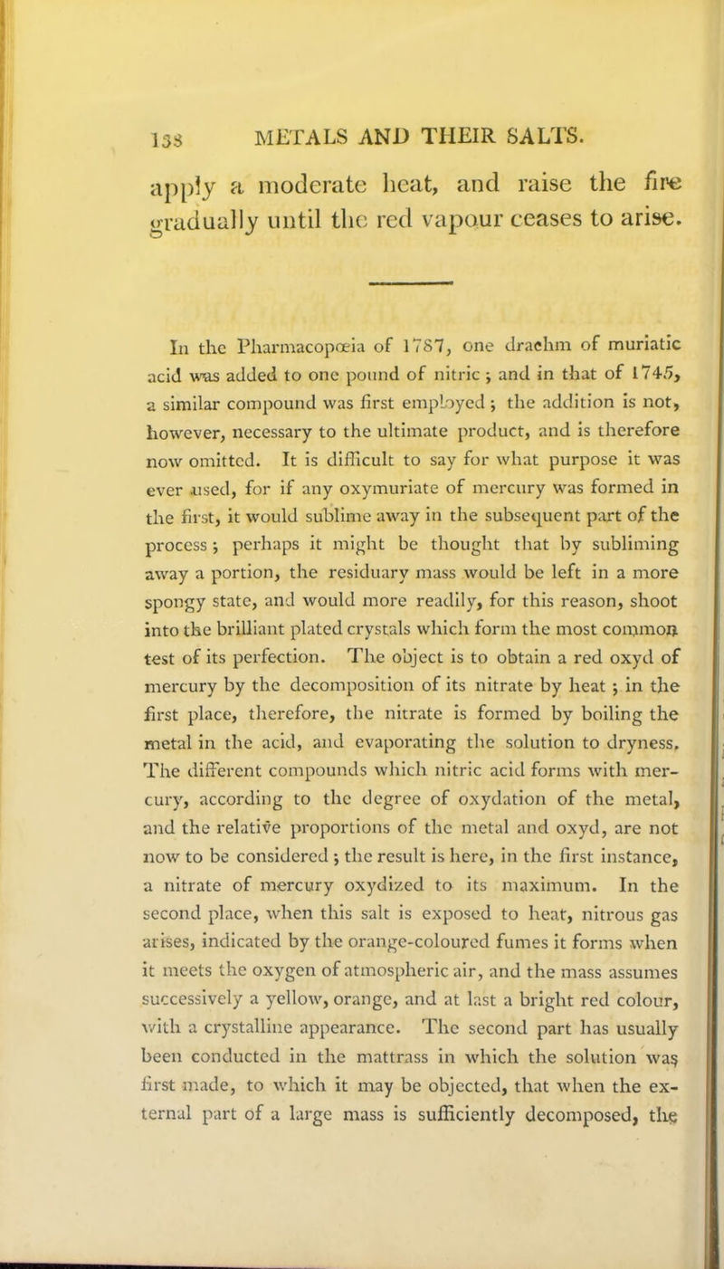 apply a moderate heat, and raise the fire gradually until the red vapour ceases to arise. In the Pharmacopoeia of 1787, one drachm of muriatic acid was added to one pound of nitric ; and in that of 1745, a similar compound was first employed ; the addition is not, however, necessary to the ultimate product, and is therefore now omitted. It is difficult to say for what purpose it was ever .used, for if any oxymuriate of mercury was formed in the first, it would sublime away in the subsequent part of the process ; perhaps it might be thought that by subliming away a portion, the residuary mass would be left in a more spongy state, and would more readily, for this reason, shoot into the brilliant plated crystals which form the most common test of its perfection. The object is to obtain a red oxyd of mercury by the decomposition of its nitrate by heat ; in the first place, therefore, the nitrate is formed by boiling the metal in the acid, and evaporating the solution to dryness. The different compounds which nitric acid forms with mer- cury, according to the degree of oxydation of the metal, and the relative proportions of the metal and oxyd, are not now to be considered •, the result is here, in the first instance, a nitrate of mercury oxydized to its maximum. In the second place, when this salt is exposed to heat, nitrous gas arises, indicated by the orange-coloured fumes it forms when it meets the oxygen of atmospheric air, and the mass assumes successively a yellow, orange, and at last a bright red colour, with a crystalline appearance. The second part has usually been conducted in the mattrass in which the solution wa$ first made, to which it may be objected, that when the ex- ternal part of a large mass is sufficiently decomposed, the