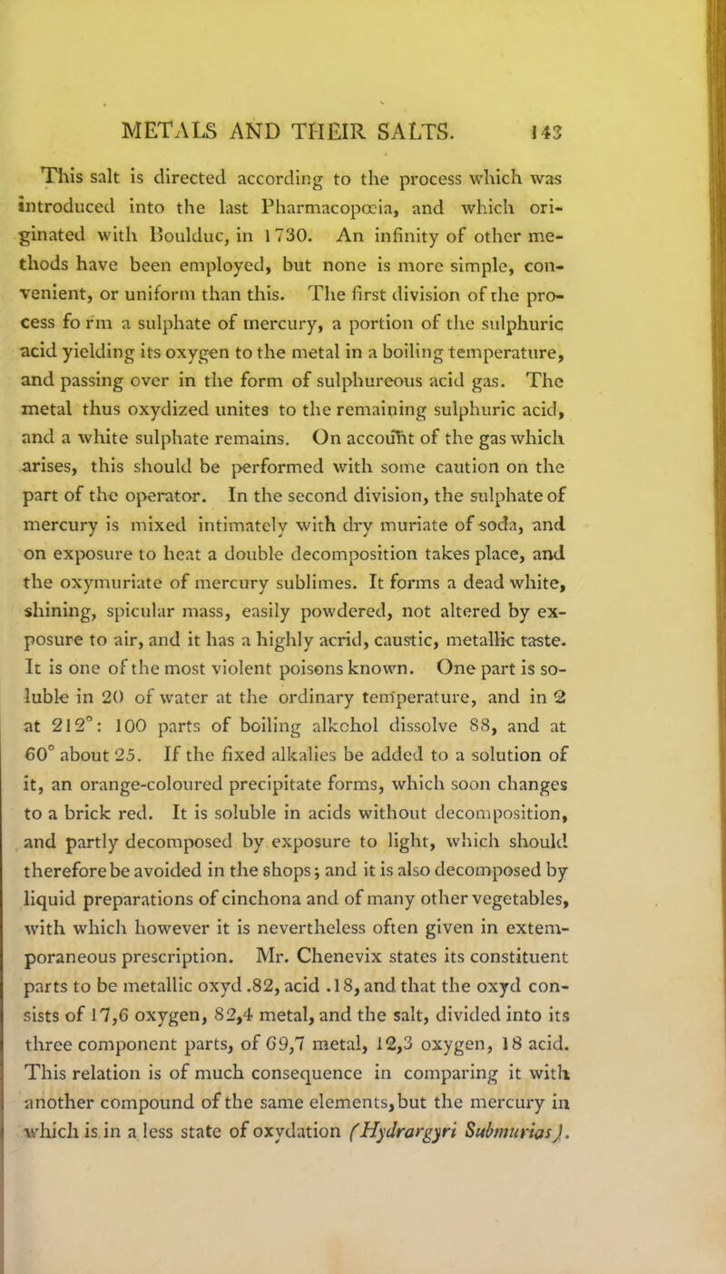 This salt is directed according to the process which was introduced into the last Pharmacopoeia, and which ori- ginated with Boulduc, in 1730. An infinity of other me- thods have been employed, but none is more simple, con- venient, or uniform than this. The first division of the pro- cess fo rm a sulphate of mercury, a portion of the sulphuric acid yielding its oxygen to the metal in a boiling temperature, and passing over in the form of sulphureous acid gas. The metal thus oxydized unites to the remaining sulphuric acid, and a white sulphate remains. On accouht of the gas which arises, this should be performed with some caution on the part of the operator. In the second division, the sulphate of mercury is mixed intimately with dry muriate of soda, and on exposure to heat a double decomposition takes place, and the oxymuriate of mercury sublimes. It forms a dead white, shining, spicular mass, easily powdered, not altered by ex- posure to air, and it has a highly acrid, caustic, metallic taste. It is one of the most violent poisons known. One part is so- luble in 20 of water at the ordinary temperature, and in 2 at 212°: 100 parts of boiling alkchol dissolve 88, and at 60° about 25. If the fixed alkalies be added to a solution of it, an orange-coloured precipitate forms, which soon changes to a brick red. It is soluble in acids without decomposition, and partly decomposed by exposure to light, which should therefore be avoided in the shops; and it is also decomposed by liquid preparations of cinchona and of many other vegetables, with which however it is nevertheless often given in extem- poraneous prescription. Mr. Chenevix states its constituent parts to be metallic oxyd .82, acid .18, and that the oxyd con- sists of 17,6 oxygen, 82,4 metal, and the salt, divided into its three component parts, of 69,1 metal, 12,3 oxygen, 18 acid. This relation is of much consequence in comparing it with another compound of the same elements, but the mercury in which is in a less state of oxydation (Hyclrargyri Submuricts).
