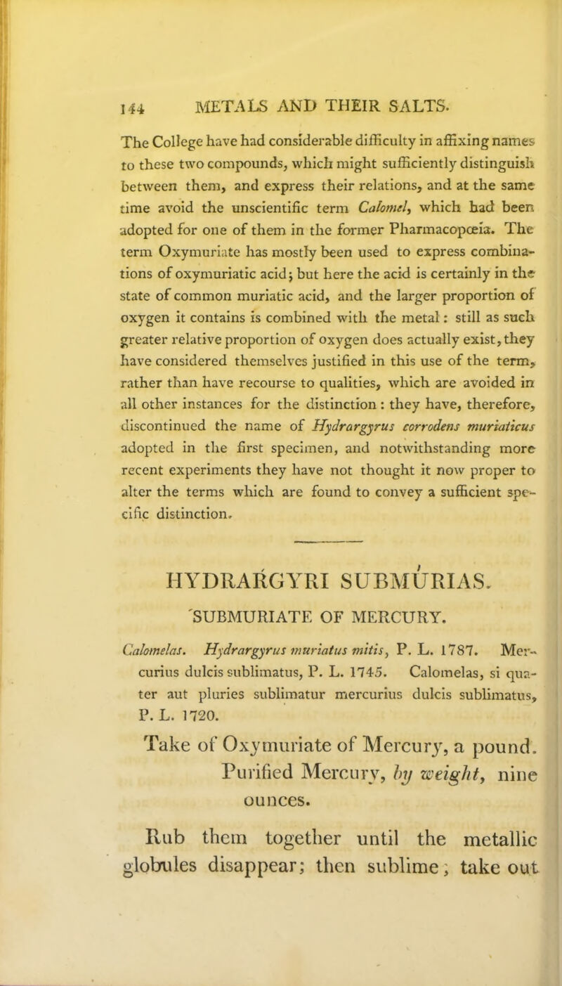 The College have had considerable difficulty in affixing names to these two compounds, which might sufficiently distinguish between them, and express their relations, and at the same time avoid the unscientific term Calomel, which had been adopted for one of them in the former Pharmacopoeia. The term Oxymuriate has mostly been used to express combina- tions of oxymuriatic acid j but here the acid is certainly in the state of common muriatic acid, and the larger proportion of oxygen it contains is combined with the metal: still as such greater relative proportion of oxygen does actually exist, they have considered themselves justified in this use of the term, rather than have recourse to qualities, which are avoided in all other instances for the distinction : they have, therefore, discontinued the name of Hydrargyrus corrodens mur'taiicus adopted in the first specimen, and notwithstanding more recent experiments they have not thought it now proper to alter the terms which are found to convey a sufficient spe- cific distinction. IIYDRARGYRI SUBMURIAS. 'SUBMURIATE OF MERCURY. Calamelas. Hydrargyrus muriatus mitis, P. L. 1787. Mer- curius dulcis sublimatus, P. L. 1745. Calomelas, si qua- ter aut pluries sublimatur mercurius dulcis sublimatus, P. L. 1720. Take of Oxymuriate of Mercury, a pound. Purified Mercury, by weight, nine ounces. Rub them together until the metallic globules disappear; then sublime; takeout