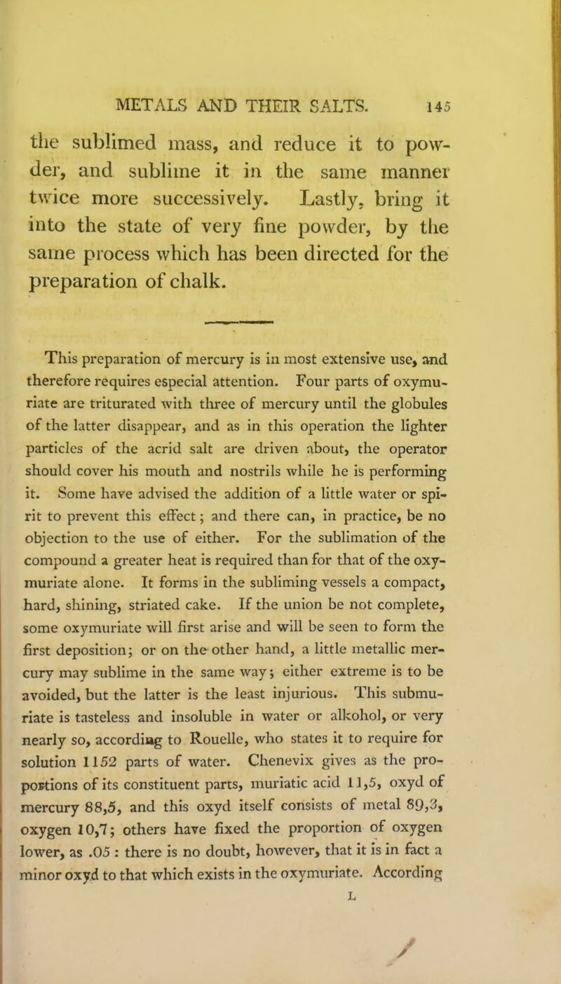 the sublimed mass, and reduce it to pow- der, and sublime it in the same manner twice more successively. Lastly, bring it into the state of very fine powder, by the same process which has been directed for the preparation of chalk. This preparation of mercury is in most extensive use, and therefore requires especial attention. Four parts of oxymu- riate are triturated with three of mercury until the globules of the latter disappear, and as in this operation the lighter particles of the acrid salt are driven about, the operator should cover his mouth and nostrils while he is performing it. Some have advised the addition of a little water or spi- rit to prevent this effect; and there can, in practice, be no objection to the use of either. For the sublimation of the compound a greater heat is required than for that of the oxy- muriate alone. It forms in the subliming vessels a compact, hard, shining, striated cake. If the union be not complete, some oxymuriate will first arise and will be seen to form the first deposition; or on the other hand, a little metallic mer- cury may sublime in the same way *, either extreme is to be avoided, but the latter is the least injurious. This submu- riate is tasteless and insoluble in water or alkohol, or very nearly so, according to Rouelle, who states it to require for solution 1152 parts of water. Chenevix gives as the pro- portions of its constituent parts, muriatic acid 11,5, oxyd of mercury 88,5, and this oxyd itself consists of metal 89,3, oxygen 10,7; others have fixed the proportion of oxygen lower, as .05 : there is no doubt, however, that it is in fact a minor oxyd to that which exists in the oxymuriate. According L