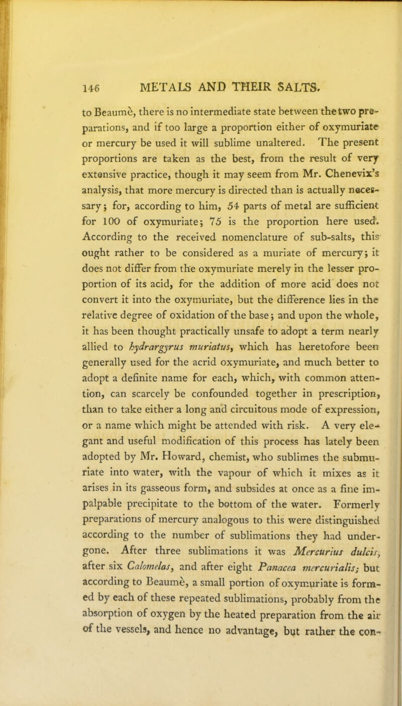 to Beaume, there is no intermediate state between the two pre- parations, and if too large a proportion either of oxymuriate or mercury be used it will sublime unaltered. The present proportions are taken as the best, from the result of very extensive practice, though it may seem from Mr. Chenevix’s analysis, that more mercury is directed than is actually neces- sary ; for, according to him, 54 parts of metal are sufficient for 100 of oxymuriate; 75 is the proportion here used. According to the received nomenclature of sub-salts, this ought rather to be considered as a muriate of mercury; it does not differ from the oxymuriate merely in the lesser pro- portion of its acid, for the addition of more acid does not convert it into the oxymuriate, but the difference lies in the relative degree of oxidation of the base; and upon the whole, it has been thought practically unsafe to adopt a term nearly allied to hydrargyrus muriatus, which has heretofore been generally used for the acrid oxymuriate, and much better to adopt a definite name for each, which, with common atten- tion, can scarcely be confounded together in prescription, than to take either a long and circuitous mode of expression, or a name which might be attended with risk. A very ele-1 gant and useful modification of this process has lately been adopted by Mr. Howard, chemist, who sublimes the submu- riate into water, with the vapour of which it mixes as it arises in its gasseous form, and subsides at once as a fine im- palpable precipitate to the bottom of the water. Formerlv preparations of mercury analogous to this were distinguished according to the number of sublimations they had under- gone. After three sublimations it was Mercurius dulcis, after six Calomelas, and after eight Panacea mercurialis; but according to Beaume, a small portion of oxymuriate is form- ed by each of these repeated sublimations, probably from the absorption of oxygen by the heated preparation from the air of the vessels, and hence no advantage, but rather the con-