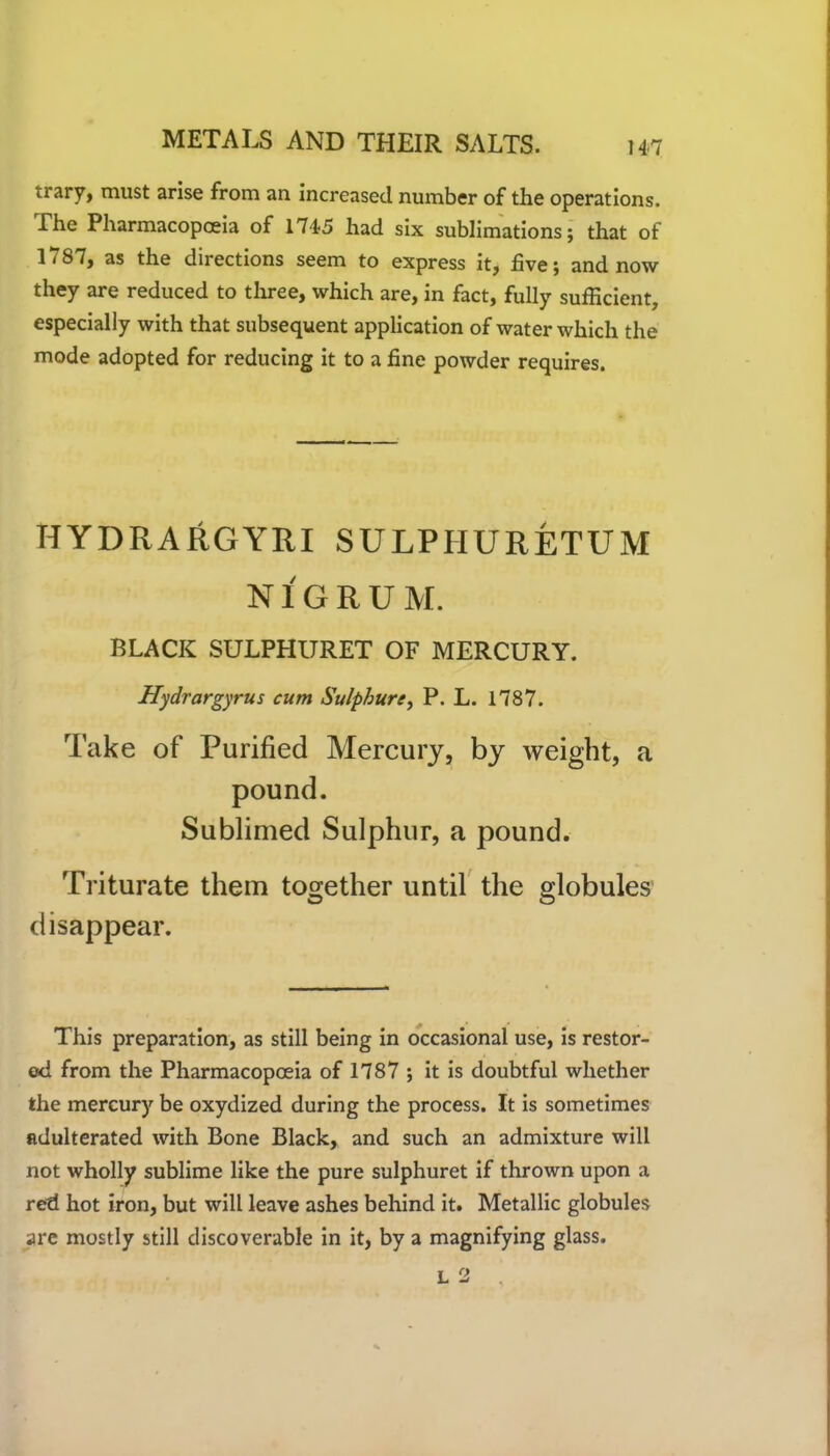 trary, must arise from an increased number of the operations. The Pharmacopoeia of 1745 had six sublimations; that of 1787, as the directions seem to express it, five; and now they are reduced to three, which are, in fact, fully sufficient, especially with that subsequent application of water which the mode adopted for reducing it to a fine powder requires. HYDRARGYRI SULPIIURETUM NIGRUM. BLACK SULPHURET OF MERCURY. Hydrargyrus cum Sulphur ey P. L. 1787. Take of Purified Mercury, by weight, a pound. Sublimed Sulphur, a pound. Triturate them together until the globules disappear. This preparation, as still being in occasional use, is restor- ed from the Pharmacopoeia of 1787 ; it is doubtful whether the mercury be oxydized during the process. It is sometimes adulterated with Bone Black, and such an admixture will not wholly sublime like the pure sulphuret if thrown upon a red hot iron, but will leave ashes behind it. Metallic globules are mostly still discoverable in it, by a magnifying glass. L 2 i