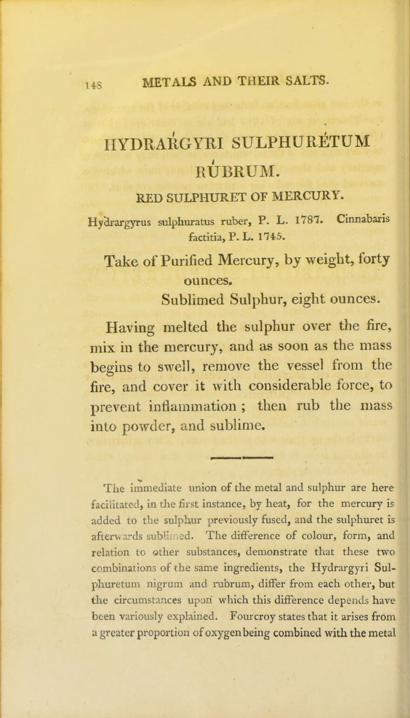 US IIYDRARGYRI SULPHURETUM RUBRUM. RED SULPIiURET OF MERCURY. Hy'drargyrus sulphuratus ruber, P. L. 1787. Cinnabaris factitia, P. L. 174-5. Take of Purified Mercury, by weight, forty ounces. Sublimed Sulphur, eight ounces. Having melted the sulphur over the fire, mix in the mercury, and as soon as the mass begins to swell, remove the vessel from the fire, and cover it with considerable force, to prevent inflammation ; then rub the mass into powder, and sublime. Tiie immediate union of the metal and sulphur are here facilitated, in the first instance, by heat, for the mercury is added to the sulphur previously fused, and the sulphuret is afterwards sublimed. The difference of colour, form, and relation to other substances, demonstrate that these two combinations of the same ingredients, the Hydrargyri Sul- phuretum nigrum and rubrum, differ from each other, but the circumstances upon which this difference depends have been variously explained. Fourcroy states that it arises from a greater proportion of oxygen being combined with the metal