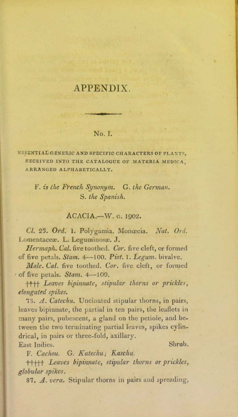 APPENDIX. No. I. ESSENTIAL GENERIC AND SPECIFIC CHARACTERS OF PLANTS, RECEIVED INTO THE CATALOGUE OF MATERIA MEDICA, ARRANGED ALPHABETICALLY. F. is the French Synonym. G. the German. S. the Spanish. ACACIA—W. g. 1Q02. Cl. 23. Orel. 1. Polygamia. Monoecia. Nat. Oril. Lomentaccae. L. Leguminosae. J. Hermaph. Cal. five toothed. Cor. five cleft, or formed of five petals. Stum. 4—100. Pist. 1. Legum. bivalve. Male. Cal. five toothed. Cor. five cleft, or formed ' of five petals. Siam. 4—100. ffff Leaves bipinnate, stipular thorns or prickles, elongated spikes. 73. A. Catechu. Uncinated stipular thorns, in pairs, leaves bipinnate, the partial in ten pairs, the leaflets in many pairs, pubescent, a gland on the petiole, and be- tween the two terminating partial leaves, spikes cylin- drical, in pairs or three-fold, axillary. East Indies. Shrub. F. Cachou. G. Katechu; Kaschu. t+ftt Leaves bipinnate, stipular thorns or prickles, globular spikes. 87. A. vera. Stipular thorns in pairs and spreading,