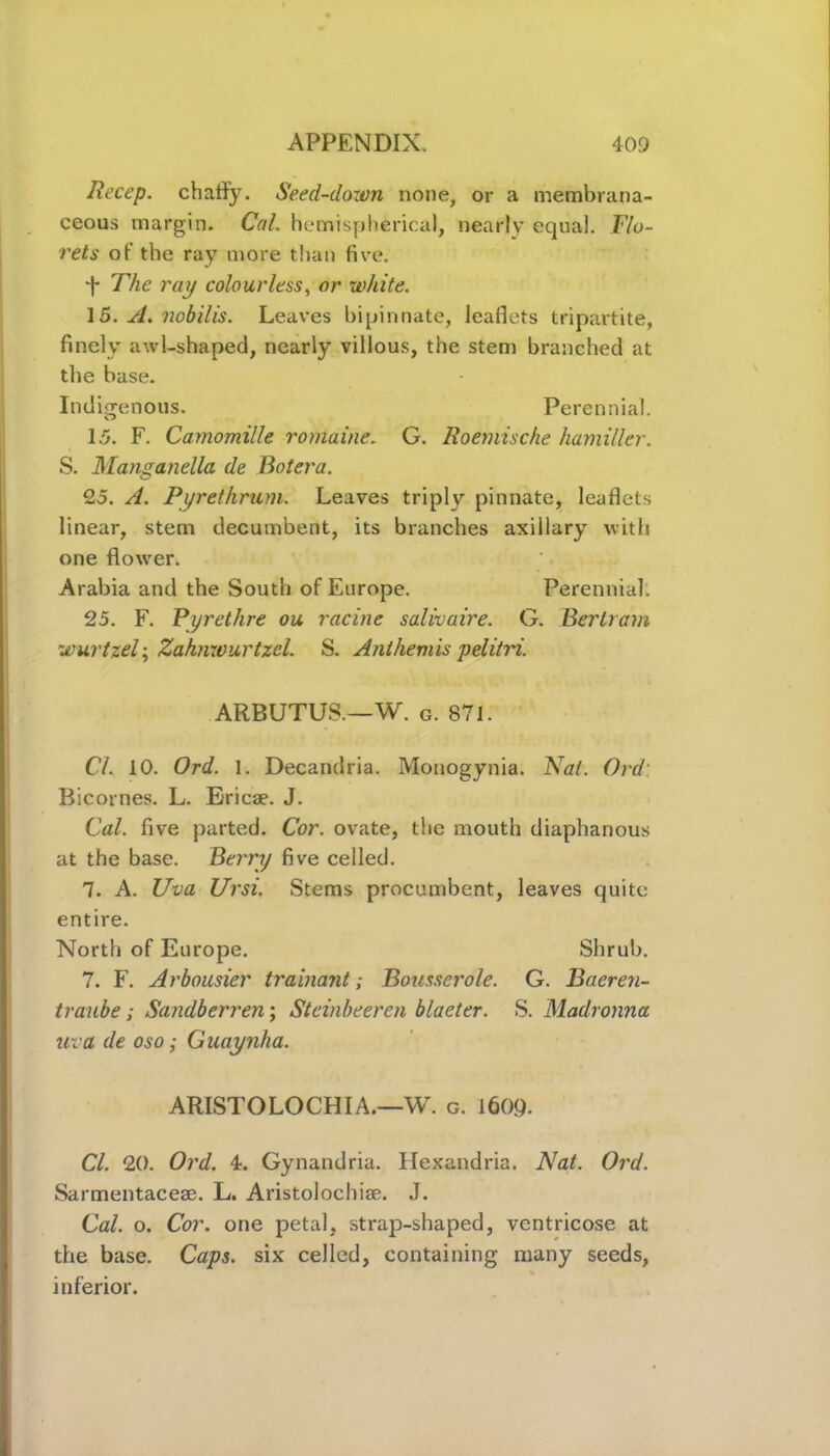 Iiect’p. chafly. Seed-dozen none, or a membrana- ceous margin. Cal. hemispherical, nearly equal. Flo- rets of the ray more than five. The ray colourless, or white. 15. A. nob ills. Leaves bipinnate, leaflets tripartite, finely awl-shaped, nearly villous, the stem branched at the base. Indigenous. Perennial. 1.5. F. Camomille romaine. G. Roemische hamiller. S. Manganella de Botera. 25. A. Pyrethrum. Leaves triply pinnate, leaflets linear, stem decumbent, its branches axillary with one flower. Arabia and the South of Europe. Perennial: 25. F. Pyrethre ou racine salivaire. G. Bertram wurtzel; Zahnwurtzcl. S. Ant hem is pel it id. ARBUTUS.—W. g. 871. Cl. 10. Ord. 1. Decandria. Motiogynia. Nat. Ord: Bicornes. L. Ericae. J. Cal. five parted. Cor. ovate, the mouth diaphanous at the base. Berry five celled. 7. A. Uva Ursi. Stems procumbent, leaves quite entire. North of Europe. Shrub. 7. F. Arbousier trainant; Bousserole. G. Baeren- traube; Sandberren; Steinbeeren blaeter. S. Madronna uva de oso; Guaynha. ARISTOLOCHIA.—W. c. 160Q. Cl. 20. Ord. 4. Gynandria. Hexandria. Nat. Ord. Sarmentacese. L. Aristolochiae. J. Cal. o. Cor. one petal, strap-shaped, ventricose at the base. Caps, six celled, containing many seeds, inferior.