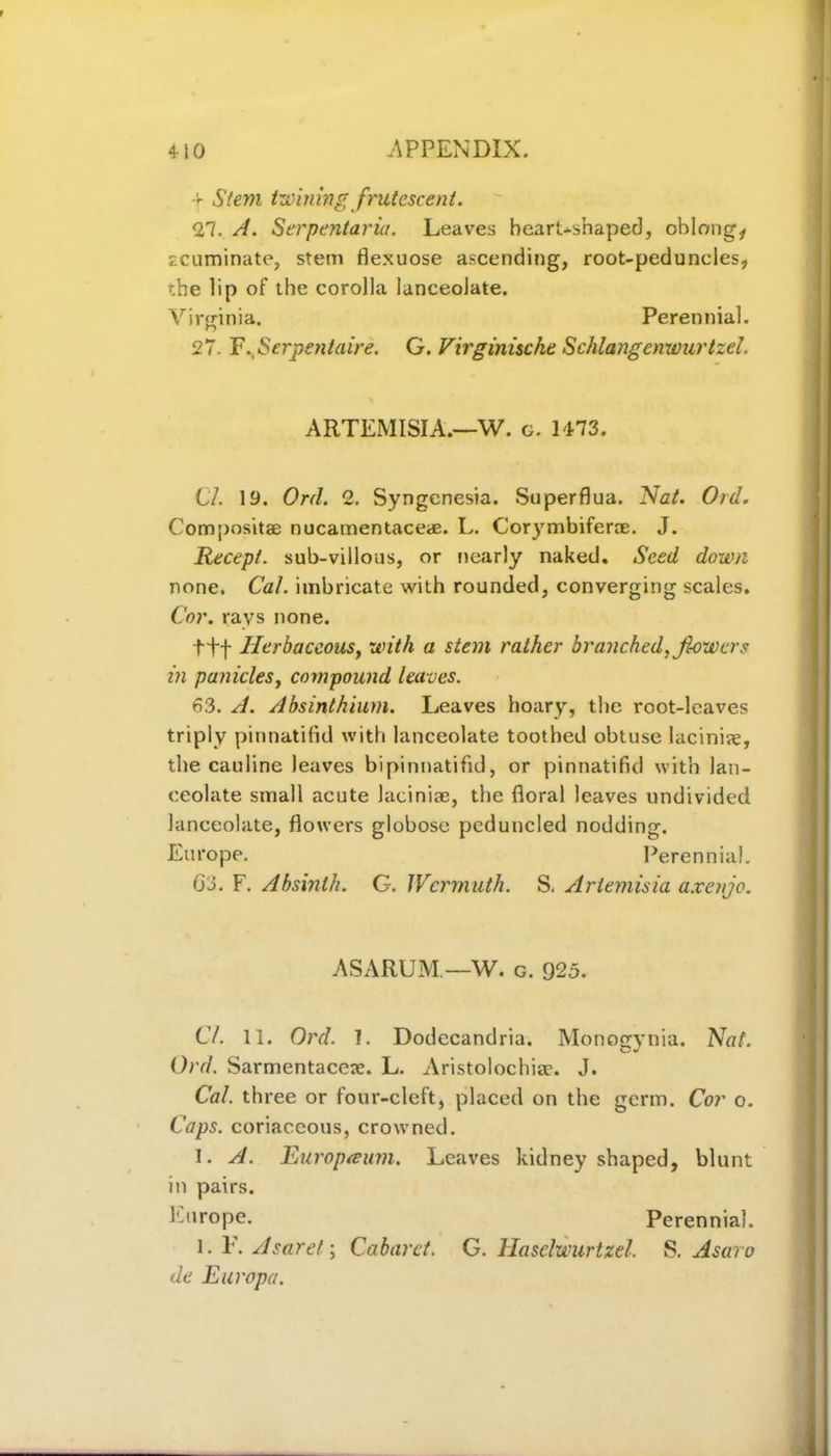 -r Stem tunning frutcscent. <27. A. Serpentaria. Leaves heart-shaped, oblong, acuminate, stem flexuose ascending, root-peduncles, the lip of the corolla lanceolate. Virginia. Perennial. 27. V.,Serpentaire. G. Virginiscke Schlangcnwurtzel. ARTEMISIA.—W. g. 1473. Cl. 19. Orel. 2. Syngcnesia. Superflua. Nat. Ord. Composita? nucamentaceae. L. Corymbiferae. J. Recept. sub-villous, or nearly naked. Seed down none. CaL imbricate with rounded, converging scales. Cor. ravs none. ttf Herbaceous, with a stem rather branched, fiowers in panicles, compound leaves. 63. A. Absinthium. Leaves hoary, the root-leaves triply pinnatifid with lanceolate toothed obtuse lacinire, the cauline leaves bipinnatifid, or pinnatifid with lan- ceolate small acute laciniae, the floral leaves undivided lanceolate, flowers globose pcduncled nodding. Europe. Perennial. O'J. F. Absinth. G. Wcrmuth. S. Artemisia axe/ije. AS ARUM.—W. g. 925. Cl. 11. Ord. 1. Dodccandria. Monogynia. Nal. Ord. Sarmentacex. L. Aristolochiae. J. Cal. three or four-cleft, placed on the germ. Cor o. Caps, coriaceous, crowned. 1. A. Europreum. Leaves kidney shaped, blunt in pairs. Europe. Perennial. l. 1'. Asaret; Cabaret. G. Haselwurtzel. S. Asaro de Europa.