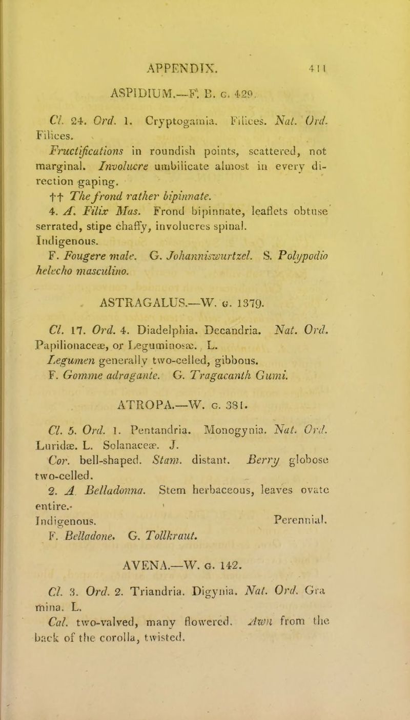 ASPIDIUM.—F*. B. g. 429. Cl. 24. Orel. 1. Cryptogamia. Filices. Nat. Orel. Filices. Fructifications in roundish points, scattered, not marginal. Involucre umbilicate almost in every di- rection gaping. ft The frond rather bipinnate. 4. A. Filix Mas. Frond bipinnate, leaflets obtuse serrated, stipe chaffy, involucres spinal. Indigenous. F. Fougere male. G. Johanniswurtzel. S. Poh/podio helccho masculino. ASTRAGALUS.—W. g. 1379- Cl. 17. Ord. 4. Diadelphia. Decandria. Nat. Orel. Papilionaceae, or Leguminoste. L. Legumen generally two-celled, gibbous. F. Gomme aelragante. G. Tragacantk Gumi. ATROPA.—W. c. 381. Cl. 5. Ord. 1. Pentandria. Monogynia. Nat. Ord. Lurid®. L. Solanacese. J. Cor. bell-shaped. Siam, distant. Berry globose two-celled. 2. A Belladonna. Stem herbaceous, leaves ovate entire.- ' Indigenous. Perennial. F. Belladone. G. Tollkraut. A VENA.—W. g. 142. Cl. 3. Ord. 2. Triandria. Digynia. Nat. Ord. Gra mina. L. Cal. two-valved, many flowered. Awn from the back of the corolla, twisted.