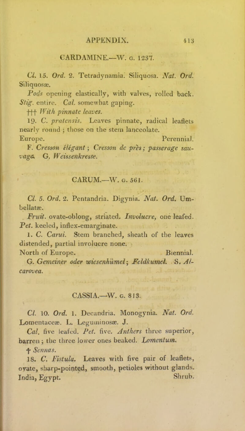 CARD AMINE.—W. g. 1237. Cl. 15. Ord. 2. Tetradynamia. Siliquosa. Nat. Ord. Siliquoste. Pods opening elastically, with valves, rolled back. Stig. entire. Cal. somewhat gaping. -f-f-f With pinnate leaves. IQ. C. pratensis. Leaves pinnate, radical leaflets nearly round ; those on the stern lanceolate. Europe. Perennial. F. Cresson elegant; Cresson de pres; passerage sau- vaga. G. WeissenkresSe. CARUM.—W. g. 561. Cl. 5. Ord. 2. Pentandria. Digynia. Nat. Ord. Um- bellatae. Fruit, ovate-oblong, striated. Involucre, one leafed. Pet. keeled, inflex-emarginate. 1. C. Carui. Stem branched, sheath of the leaves distended, partial involucre none. North of Europe. Biennial. G. Gerneiner oder wiesenhumel; Feldkumel. S. Al- carovea. CASSIA.—W. g. 813. Cl. 10. Ord. 1. Decandria. Monogynia. Nat. Ord. Lomentaceae. L. Leguminosse. J. Cal. five leafed. Pet. five. Anthers three superior, barren ; the three lower ones beaked. Lomentum. *f* Sennas. 18. C. Fistula. Leaves with five pair of leaflets, ovate, sharp-pointed, smooth, petioles without glands. India, Egypt. Shrub.
