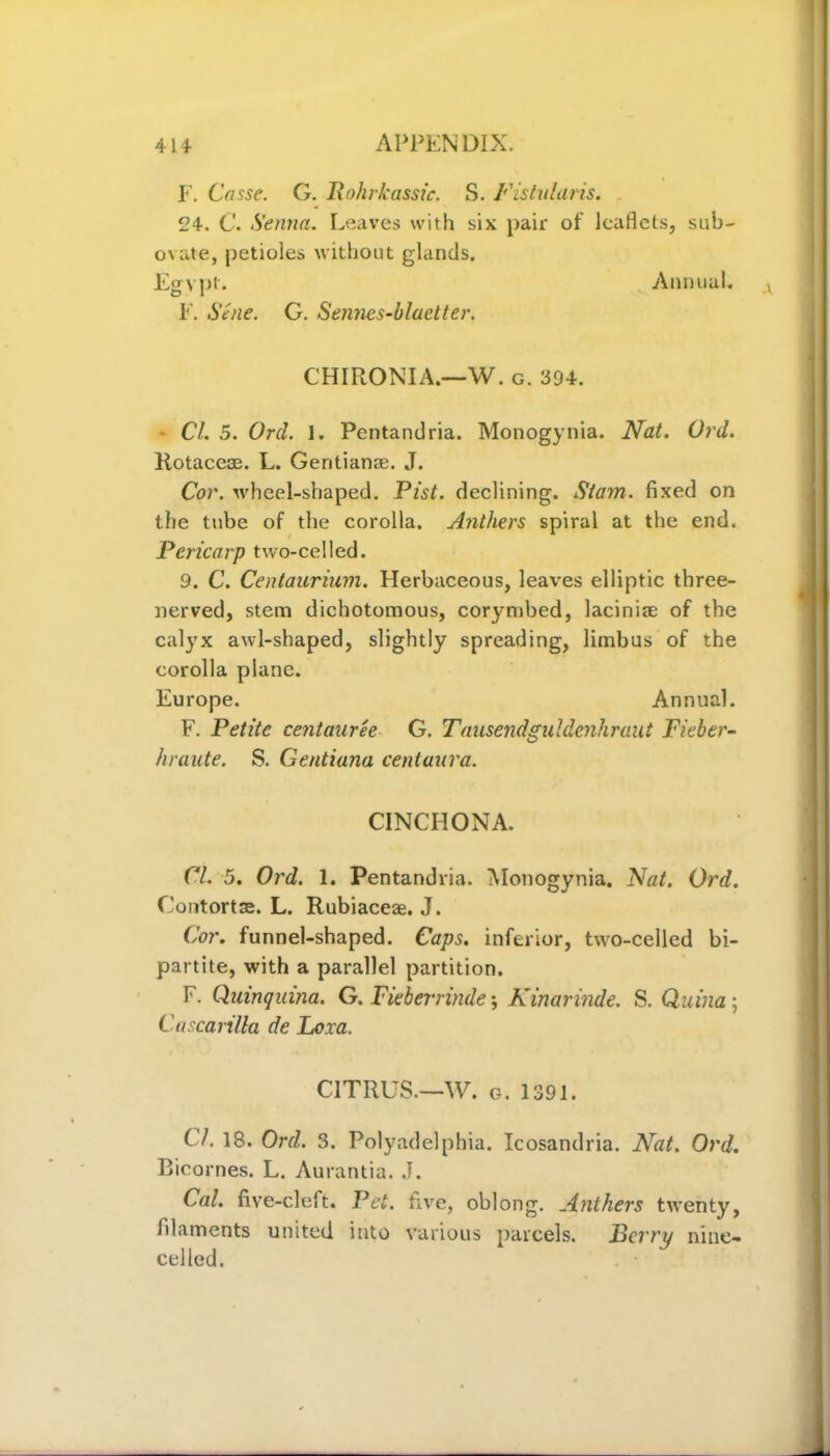 F. Casse. G. Rohrkassic. S. Fistularis. 24. C. Senna. Leaves with six pair of leaflets, sub- ovate, petioles without glands. Egypt. Annual. F. Sene. G. Sennes-blaetter. CHIRON I A.—W. g. 394. Cl. 5. Ord. 1. Pentandria. Monogynia. Nat. Ord. Rotacese. L. Gentianae. J. Cor. wheel-shaped. Pist. declining. Siam, fixed on the tube of the corolla. Anthers spiral at the end. Pericarp two-celled. 9. C. Centaurium. Herbaceous, leaves elliptic three- nerved, stem dichotomous, corymbed, laciniae of the calyx awl-shaped, slightly spreading, limbus of the corolla plane. Europe. Annual. F. Petite centauree G. Tausendguldenhraut Fieber- hraute. S. Gentiana centaura. CINCHONA. Cl. 5. Ord. 1. Pentandria. Monogynia. Nat. Ord. Contorts. L. Rubiaceas. J. Cor. funnel-shaped. Caps, inferior, two-celled bi- partite, with a parallel partition. F. Quinquina. G. Fieberrinde; Kinarinde. S. Quina; Cascarilla de Loxa. CITRUS.—W. g. 1391. CL 18. Ord. 3. Polyadelphia. Icosandria. Nat. Ord. Bicornes. L. Aurantia. J. Cal. five-cleft. Pet. five, oblong. Anthers twenty, filaments united into various parcels. Perry nine- celled.