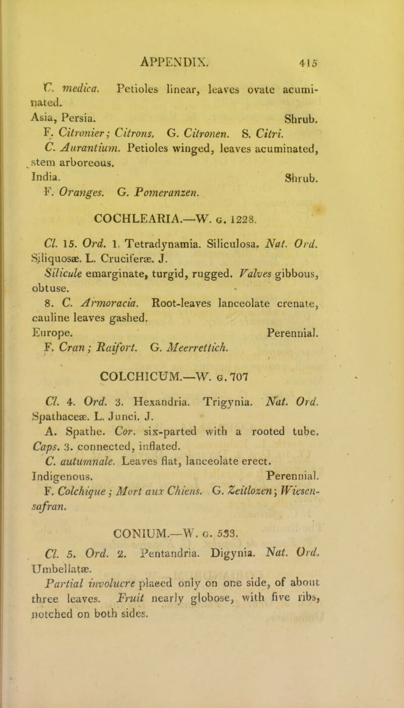C. medic a. Petioles linear, leaves ovate acumi- nated. Asia, Persia. Shrub. F. Citronier; Citrons. G. Citronen. S. Cilri. C. Aurantium. Petioles winged, leaves acuminated, stem arboreous. India. Shrub. F. Oranges. G. Pomeranzen. COCHLEARIA.—W. g. 1228. Cl. 15. Ord. 1. Tetradynamia. Siliculosa. Nat. Ord. Siliquosae. L. Cruciterse. J. Silicule emarginate, turgid, rugged. Valves gibbous, obtuse. 8. C. Armoracia. Root-leaves lanceolate crenate, cauline leaves gashed. Europe. Perennial. F. Cran ; Raifort. G. Meerrettich. i COLCHICUM.—W. g. 707 Cl. 4. Ord. 3. Hexandria. Trigynia. Nat. Ord. Spathaceae. L. Junci. J. A. Spathe. Cor. six-parted with a rooted tube. Caps. 3. connected, inflated. C. autumnale. Leaves flat, lanceolate erect. Indigenous. Perennial. F. Colchique; Mart aur Chiens. G. Zeitlozen; Wicscn- safran. CONIUM.—W. g. 533. Cl. 5. Ord. 2. Pentandria. Digynia. Nat. Ord. Umbel Iatae. Partial involucre placed only on one side, of about three leaves. Fruit nearly globose, with five libs, notched on both sides.
