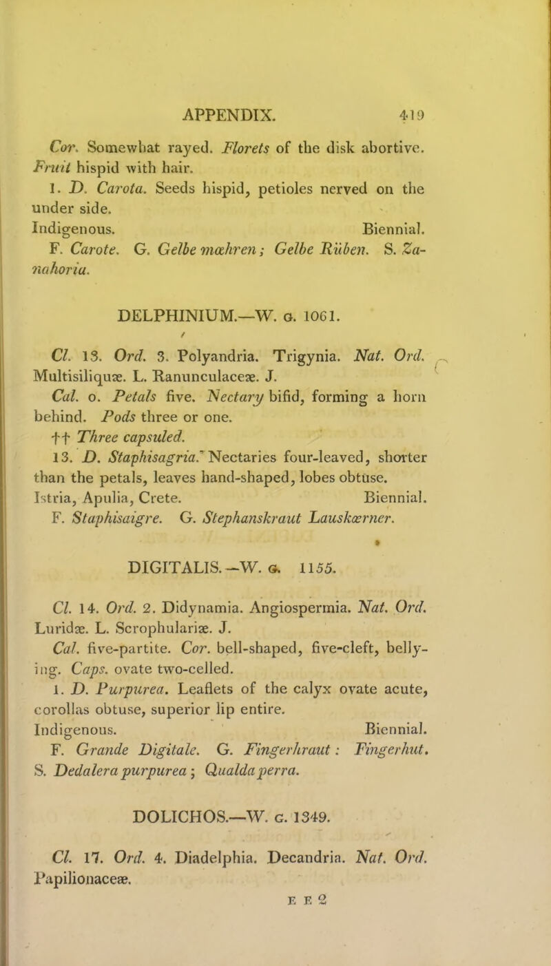 Cor. Somewhat rayed. Florets of the disk abortive. Fruit hispid with hair. I. D. Carota. Seeds hispid, petioles nerved on the under side. Indigenous. Biennial. F. Carote. G. Gelbe mahren; Gelbe Ruben. S. Za- nahoriu. DELPHINIUM.—W. o. 1061. / Cl. 13. Ord. 3. Polyandria. Trigynia. Nat. Ord. Multisiliquse. L. Ranunculacese. J. Cal. o. Petals five. Nectary bifid, forming a bom behind. Pods three or one. ff Three capsuled. 13. D. Staphisagria.' Nectaries four-leaved, shorter than the petals, leaves hand-shaped, lobes obtuse. Istria, Apulia, Crete. Biennial. F. Staphisaigre. G. Stephanskraut Lauskcerner. DIGITALIS. -W. g. 1155. Cl. 14. Ord. 2. Didynamia. Angiospermia. Nat. Ord. Luridae. L. Scrophulariae. J. Cal. five-partite. Cor. bell-shaped, five-cleft, belly- ing. Caps, ovate two-celled. 1. D. Purpurea. Leaflets of the calyx ovate acute, corollas obtuse, superior lip entire. Indigenous. Biennial. F. Grande Digitate. G. Fingerhraut: Fingerhut. S. Dedalera purpurea ; Qualda perra. DOLICHOS.—W. g. 1349. Cl. 17. Ord. 4. Diadelphia. Decandria. Nat. Ord. Papilionaceae. F. F. 2