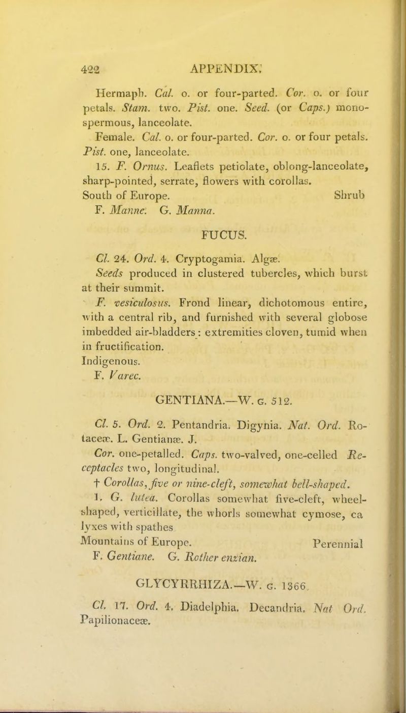 Hermapb. Cal. o. or four-parted. Cor. o. or four petals. Stam. two. Pist. one. Seed, (or Caps.) mono- spermous, lanceolate. Female. Cal. o. or four-parted. Cor. o. or four petals. Pist. one, lanceolate. 15. F. Ornus. Leaflets petiolate, oblong-lanceolate, sharp-pointed, serrate, flowers with corollas. South of Europe. Shrub F. Manne. G. Manna. FUCUS. Cl. 24. Ord. 4. Cryptogamia. Algae. Seeds produced in clustered tubercles, which burst at their summit. F. vesiculosas. Frond linear, dichotomous entire, with a central rib, and furnished with several globose imbedded air-bladders : extremities cloven, tumid when in fructification. Indigenous. F. Varec. GENTIANA.—W. g. 512. Cl. 5. Ord. 2. Pentandria. Digynia. Nat. Ord. Ro- tacea?. L. Gentianae. J. Cor. one-petallcd. Caps, two-valved, one-celled Re- ceptacles two, longitudinal. t Corollas, five or nine-cleft, somewhat bell-shaped. 1. G. lutea. Corollas somewhat live-cleft, Avheel- shaped, verticillate, the whorls somewhat cymose, ca lyxes with spathes Mountains of Europe. Perennial F. Gentiane. G. Rather enxian. GLYCYRRHIZA.—W. c. 1366, CL 17. Ord. 4. Diadelphia. Decandria. Nat Ord. Papilionaceae.