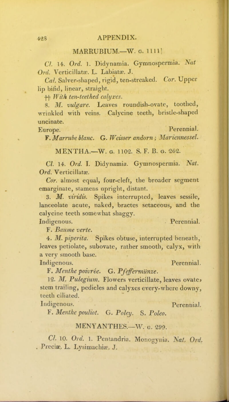 MARRUBIUM.—W. g. 1111) Cl. 14. Ord. 1. Didynamia. Gymnospcrmia. Nat Ord. Verticillata?. L. Lab-iatae. J. Cal. Salver-shaped, rigid, ten-streaked. Cor. Upper lip bifid, linear, straight. ff With ten-teethed calyxes. 8. M. vulgare. Leaves roundish-ovate, toothed, wrinkled with veins. Calycine teeth, bristle-shaped uncinate. Europe. Perennial. F. Marrube blanc. G. Weisser andorn ; Mariennessel. MENTHA.—W. g. 1102. S. F. 13. o. 262. Cl. 14. Ord. I. Didynamia. Gymnospermia. Nat. Ord. Verticillatae. Cor. almost equal, four-cleft, the broader segment emarginate, stamens upright, distant. 3. M. viridis. Spikes interrupted, leaves sessile, lanceolate acute, naked, bractes setaceous, and the calycine teeth somewhat shaggy. Indigenous. Perennial. F. Banme verte. 4. M. piperita. Spikes obtuse, interrupted beneath, leaves petiolate, subovate, rather smooth, calyx, with a very smooth base. Indigenous. Perennial. F. Menthe poivree. G. Pfefferm'unze. 12. M. Pulegium. Flowers verticillate, leaves ovate* stem trading, pedicles and calyxes every-where downy, teeth ciliated. Indigenous. Perennial. F. Menthe pouliot. G. Poley. S. Poleo. MENYANTHES.—W. g. 299. Cl. 10. Ora. 1. Pentandria. Monogvnia. Nat. Ord. . Precise. L. Lysimachia?. J.