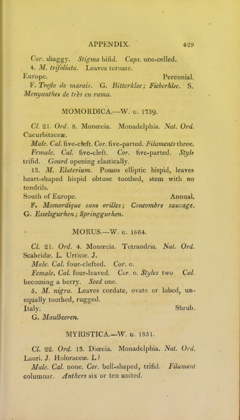 Cor. shaggy. Stigma bifid. Caps, one-cel led. 4. M. trifoliata. Leaves ternate. Europe. Perennial. F. Trejie tie marais. G. Bitterklee; Fieberhlee. S. Menyanthes de tres en rama. MOMORDICA.—W. g. 1739. CL 21. Ord. 8. Monoecia. Monadelphia. Nat. Ord. Cucurbitaceae. Male. Cal. five-cleft. Cor. five-parted. Filaments three. Female. Cal. five-cleft. Cor. five-parted. Style trifid. Gourd opening elastically. 13. M. Elateriurn. Pomes elliptic hispid, leaves heart-shaped hispid obtuse toothed, stem with no tendrils. South of Europe. Annual. F. Momordique sans orilles; Concombre sauvage. G. Esselsgurhen; Springgurhen. MORUS.—W. c. 1664. Cl. 21. Ord. 4. Monoecia. Tetrandria. Nat. Ord. Scabridae. L. Urticae. J. Male. Cal. four-clefted. Cor. o. Female. Cal. four-leaved. Cor. o. Styles two Cal. becoming a berry. Seed one. 5. M. nigra. Leaves cordate, ovate or lobed, un- equally toothed, rugged. Italy. Shrub. G. Maidbeeren. MYRISTICA.—W. g. 1851. Cl. 22. Ord. 13. Dioecia. Monadelphia. Nat. Ord. Lauri. J. Holoraceae. L ? Male. Cal. none. Cor. bell-shaped, trifid. Filament columnar. Anthers six or ten united.
