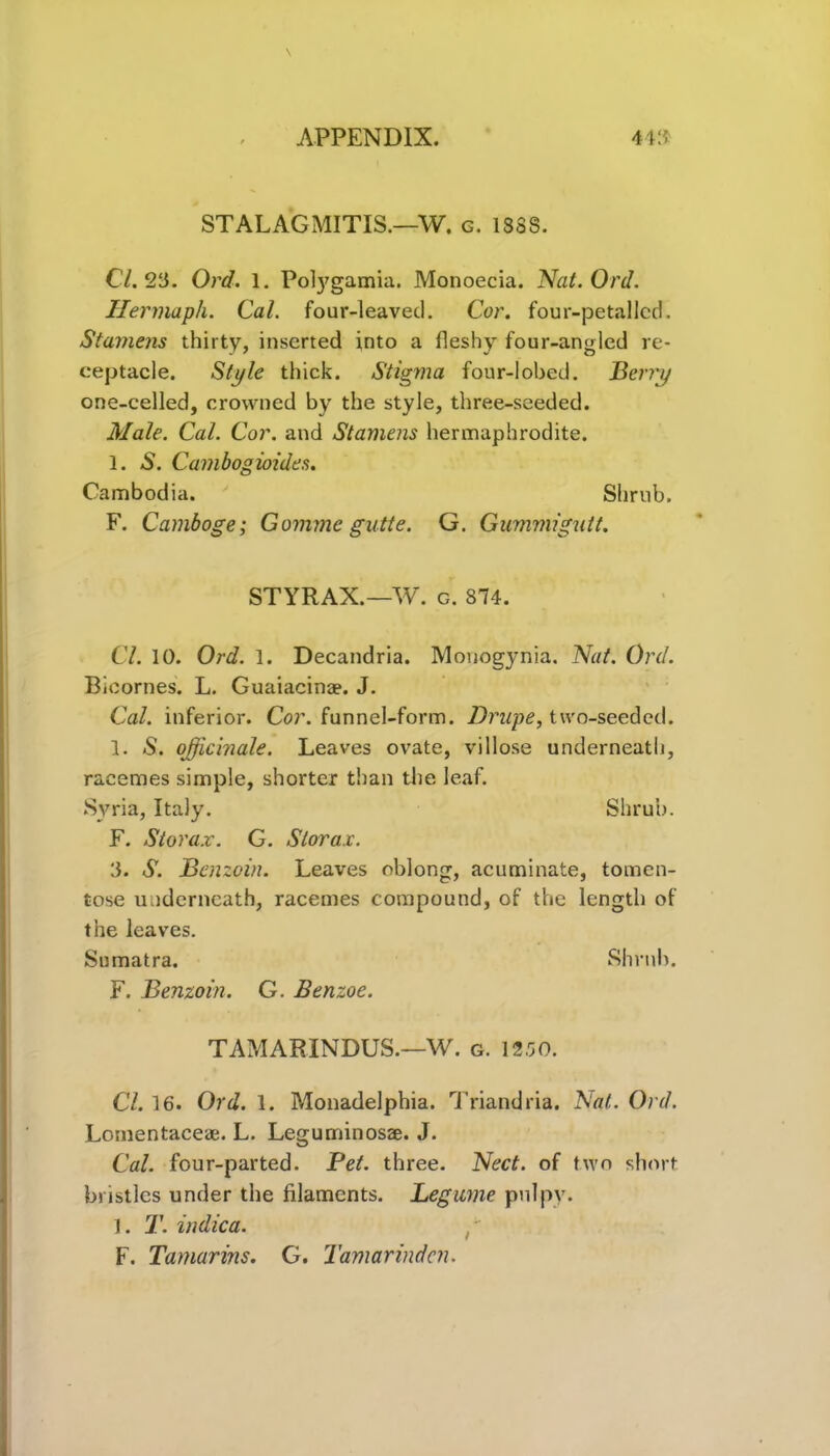 STALAGMITIS.—W. g. 1SSS. Cl. 23. Ord. 1. Polygamia. Monoecia. Nat. Ord. Hermaph. Cal. four-leaved. Cor. four-petallcd. Stamens thirty, inserted into a fleshy four-angled re- ceptacle. Style thick. Stigma four-lobed. Berry one-celled, crowned by the style, three-seeded. Male. Cal. Cor. and Stamens hermaphrodite. 1. A. Cambogioides. Cambodia. Shrub. F. Camboge; Gomme gutte. G. Gummigutt. STYRAX.—W. g. 874. Cl. 10. Ord. 1. Decandria. Monogynia. Nat. Ord. Bicornes. L. Guaiacinae. J. Cal. inferior. Cor. funnel-form. Drupe, two-seeded. 1. S. officinale. Leaves ovate, villose underneath, racemes simple, shorter than the leaf. Syria, Italy. Shrub. F. St or ax. G. Stor ax. 3. S. Benzoin. Leaves oblong, acuminate, tomen- tose underneath, racemes compound, of the length of the leaves. Sumatra. Shrub. F. Benzoin. G. Benzoe. TAMARINDUS.—W. g. 12.50. Cl. 16. Ord. 1. Monadelphia. Triandria. Nat. Ord. Lonientaceae. L. Leguminosae. J. Cal. four-parted. Pet. three. Nect. of two short bristles under the filaments. Legume pulpy. 1. T. indica. F. Tamarins. G. Tamarinden.