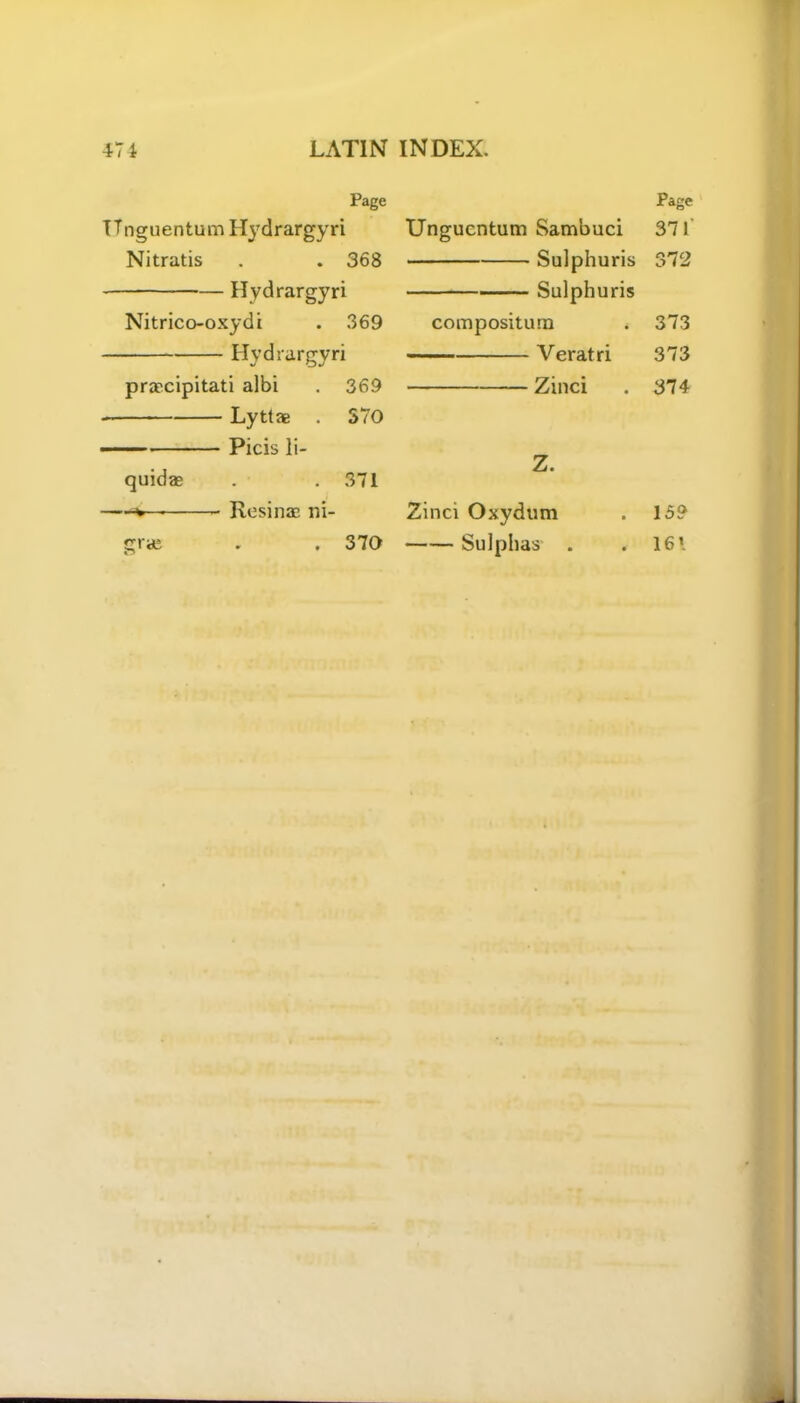 Page TTnguentum Hydrargyri Nitratis . . 368 Hydrargyri Nitrico-oxydi . 369 Hydrargyri praecipitati albi . 369 Lyttae . 570 Picis li- quid® . .371 — Resin® ni- gra; . . 370 Page Ungucntum Sambuci 371 Sulphuris 372 Sulphuris compositum * 373 Veratri 373 Zinci . 374 Z. Zinci Oxydum Sulphas . 159 . 161