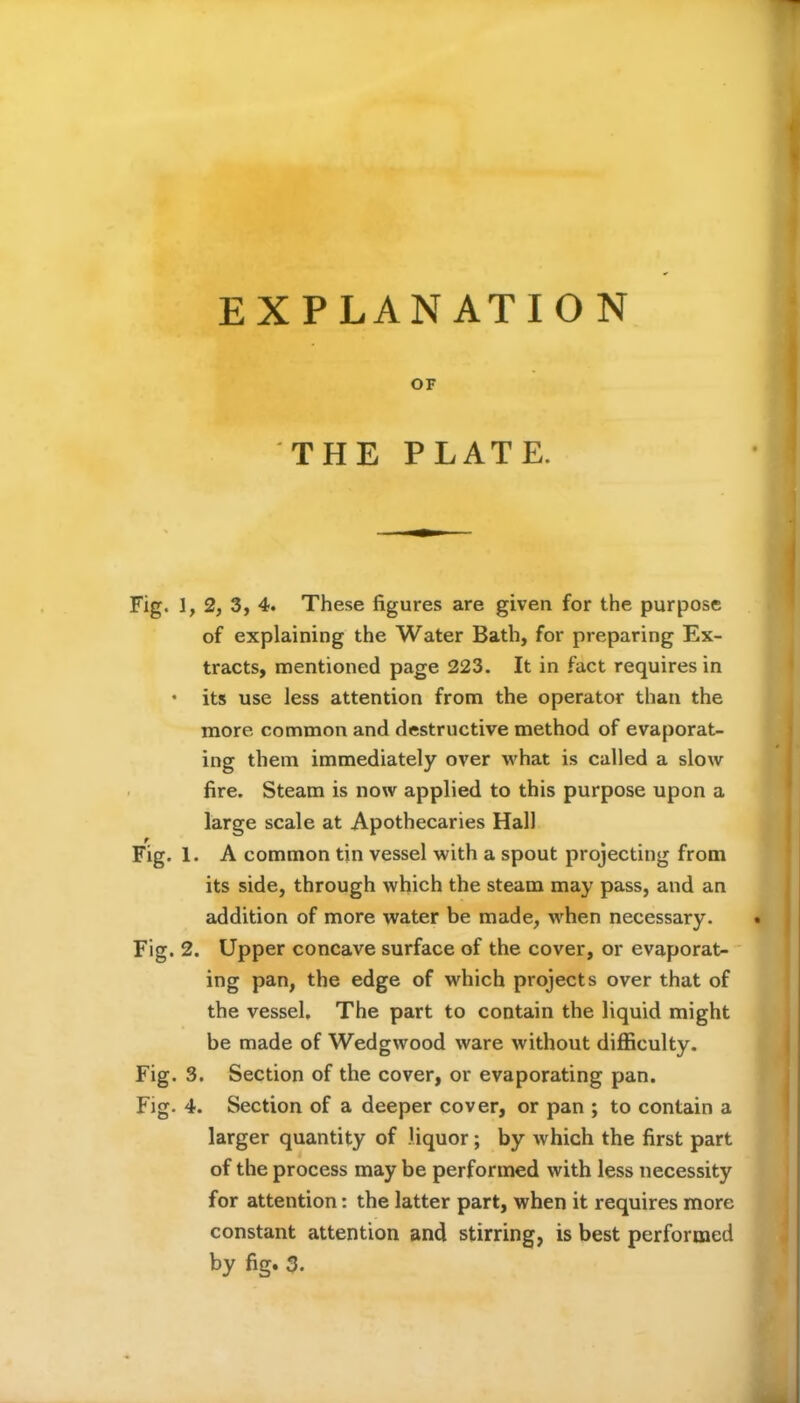 EXPLANATION OF THE PLATE. Fig. 1, 2, 3, 4. These figures are given for the purpose of explaining the Water Bath, for preparing Ex- tracts, mentioned page 223. It in fact requires in • its use less attention from the operator than the more common and destructive method of evaporat- ing them immediately over what is called a slow fire. Steam is now applied to this purpose upon a large scale at Apothecaries Hall Fig. 1. A common tin vessel with a spout projecting from its side, through which the steam may pass, and an addition of more water be made, when necessary. Fig. 2. Upper concave surface of the cover, or evaporat- ing pan, the edge of which projects over that of the vessel. The part to contain the liquid might be made of Wedgwood ware without difficulty. Fig. 3. Section of the cover, or evaporating pan. Fig. 4. Section of a deeper cover, or pan ; to contain a larger quantity of liquor; by which the first part of the process may be performed with less necessity for attention: the latter part, when it requires more constant attention and stirring, is best performed by fig. 3.