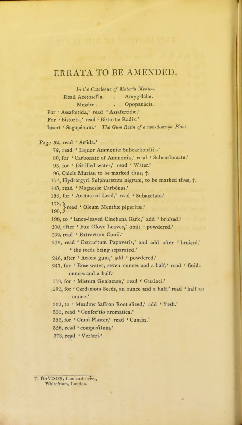 ERRATA TO BE AMENDED. In the Catalogue of Materia Medico. Read Acetosel'la. . Amygdala. Mezerei. . Opopanacis. For ‘ Assafoetida,’ read ‘ Assafoetidae.’ For ‘ Bistorta,’ read ‘ Bistorta; Radix.’ Insert ‘ Sagapenum.’ The Gum Resin of a non-descript Plant. Page 52, read ‘ Ac'ida.’ 72, read ‘ Liquor Ammonias Subcarbonatis.’ 80, for ‘ Carbonate of Ammonia,’ read £ Subcarbonate.’ 93, for ‘ Distilled water,’ read ‘ Water.’ 96, Calcis Murias, to be marked thus, f. 147, Hydrargyri Sulphuretum nigrum, to be marked thus, f. 103, read ‘ Magnesias Carbdnas.’ 156, for ‘ Acetate of Lead,’ read ‘ Subacetate.’ 178 'I ’ >read ‘ Oleum Mentha piperitse.’ 190, i 198, to * lance-leaved Cinchona Bark,’ add ‘ bruised.’ 200, after ‘ Fox Glove Leaves,’ omit ‘ powdered.’ 232, read * Extractum Conii.’ 239, read ‘ Extrac'tum Papaveris,’ and add after * bruised,’ * the seeds being separated.’ 246, after ‘ Acacia gum,’ add ‘ powdered.’ 247, for ‘ Hose water, seven ounces and a half,’ read * fluid- ounces and a half.’ 248, for ‘ Mistura Guaiacum,’ read ‘ Guaraci.’ .282, for * Cardamom Seeds, an ounce and a half,’ read ‘ half an ounce.’ 300, to ‘ Meadow Saffron Root sliced,’ add ‘ fresh.’ 320, read ‘ Confec'tio aromatica.’ 352, for ‘ Cumi Plaster,’ read ‘ Cumin.’ 356, read ‘ compos'itum.’ 373, read ‘ Ver&tri.’ T. DAVISON, Lumbai d-street, Whitefiriars, London.