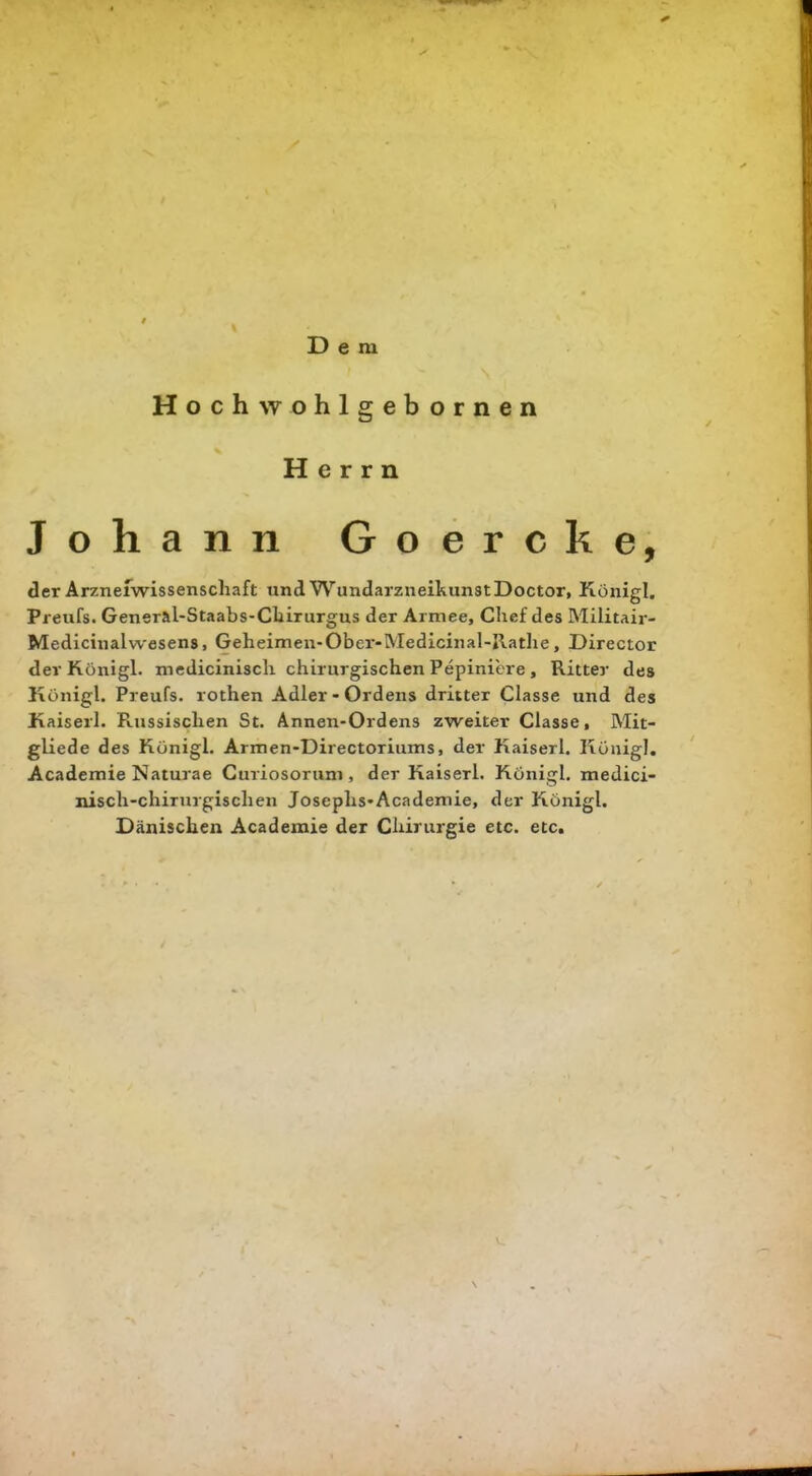 Dem Hochwohlgebornen Herrn Johann Goercke, der Arzneiwissenschaft und Wundarzneikunst Doctor, Königl. Preufs. Gensral-Staabs-Chirurgus der Armee, Chef des Militair- Medicinalwesens, Geheimen-Ober-Medicinal-Jlathe, Director der Königl. medicinisch chirurgischen Pepiniere , Ritter des Königl. Preufs. rothen Adler - Ordens dritter Classe und des Kaiserl. PLUSsischen St. Annen-Ordens zweiter Classe, Mit- gliede des Königl. Armen-Directoriums, der Kaiserl. Königl. Academie Naturae Curiosorum, der Kaiserl. Königl. medici- nisch-chirurgischen Josephs-Academie, der Königl. Dänischen Academie der Chirurgie etc. etc.