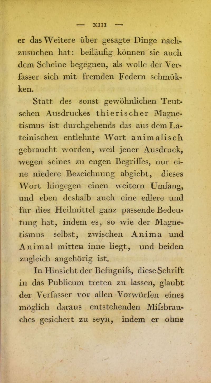 er das Weitere über , gesagte Dinge nach- zusucheii bat: beiläufig können sie auch dem Scheine begegnen, als wolle der Ver- ' fasser sich mit fremden Federn schmük- ken. Statt des sonst gewöhnlichen Teut- sehen Ausdruckes thierischer Magne- tismus ist durchgehends das aus dem La- teinischen entlehnte Wort animalisch gebraucht worden, weil jener Ausdruck, wegen seines zu engen Begriffes, nur ei- ne niedere Bezeichnung abgiebt, dieses Wort hingegen einen weitern Umfang, und eben deshalb auch eine edlere und für dies Heilmittel ganz passende Bedeu- ' tung hat, indem es, so wie der Magne- tismus selbst, zwischen Anima und Animal mitten inne liegt, und beiden zugleich angehörig ist. In Hinsicht der Befugnifs, diese Schrift in das Publicum treten zu lassen, glaubt der Verfasser vor allen Vorwürfen eines möglich daraus entstehenden Mifsbrau- ches gesichert zu seyn, indem er ohne